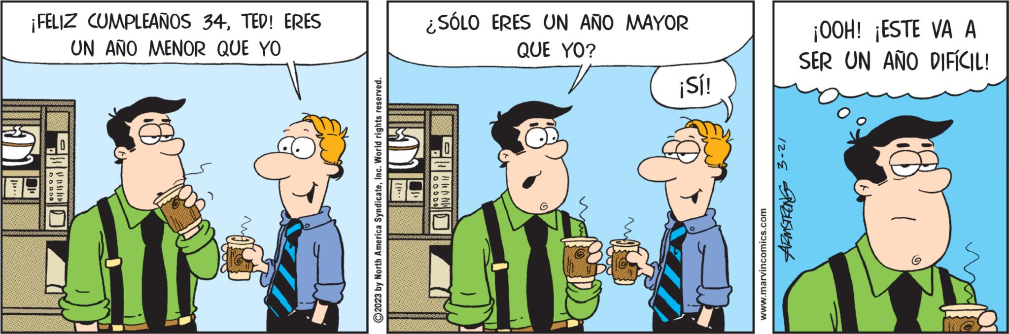 Adaptation OCR: ¡FELIZ CUMPLEAÑOS 34TED! ERES UN AÑO MENOR QUE YO DODOD ?2023 by North America SyndicateInc. World rights reserved. ¿SÓLO ERES UN AÑO MAYOR QUE YO? ¡Sí! www.marvincomics.com ARMSTRONG 3-21 ¡OOH! ¡ESTE VA A SER UN AÑO DIFÍCIL! ¡ FELIZ CUMPLEAÑOS 34TED ! ERES UN AÑO MENOR QUE YO DODOD ?2023 by North America SyndicateInc. World rights reserved . ¿ SÓLO ERES UN AÑO MAYOR QUE YO ? ¡ Sí ! www.marvincomics.com ARMSTRONG 3-21 ¡ OOH ! ¡ ESTE VA A SER UN AÑO DIFÍCIL !