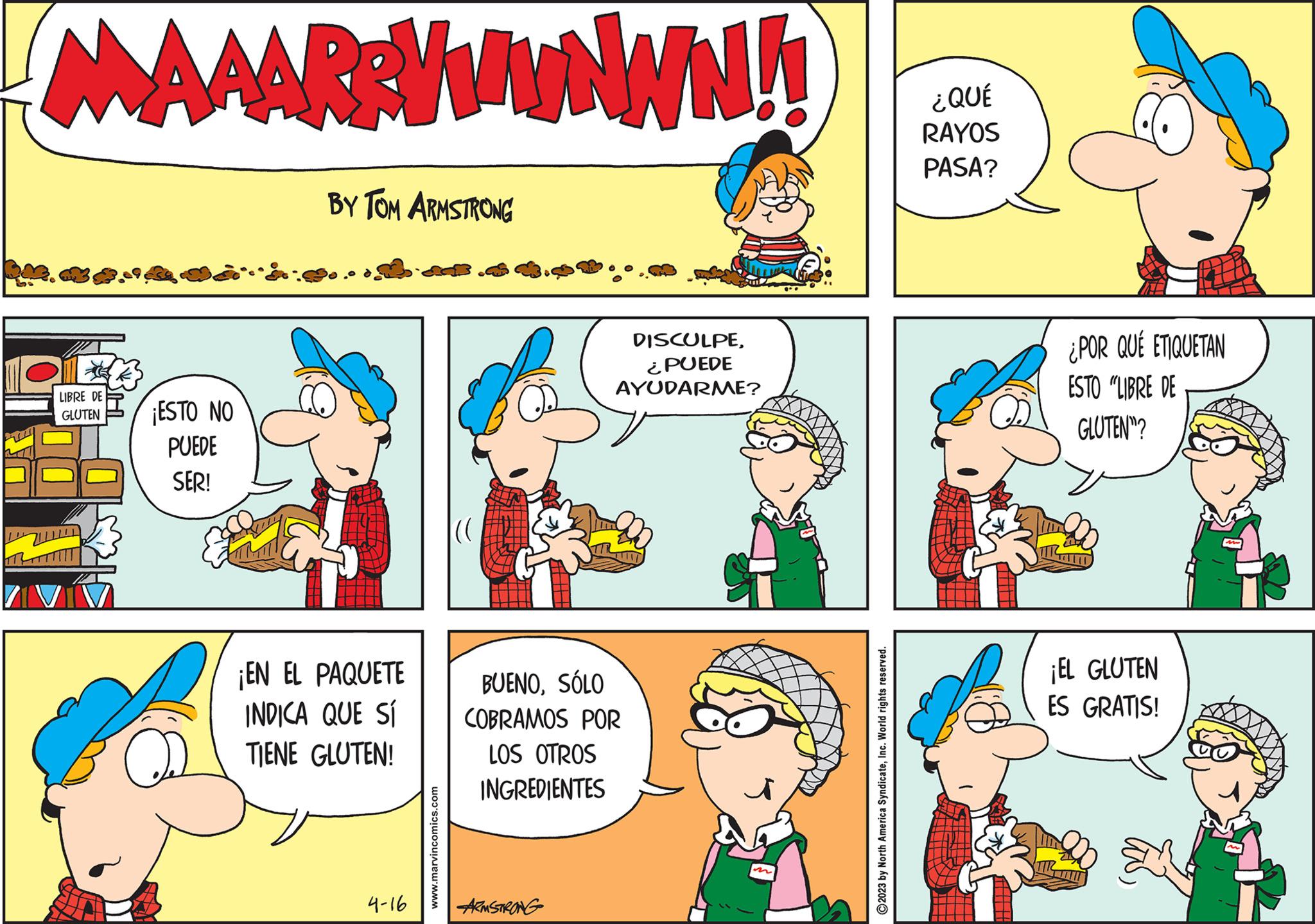 Rectangle OCR: M MAAAR:VWwwww!! LIBRE DE GLUTEN ¡ESTO NO PUEDE SER! BY TOM ARMSTRONG J ¡EN EL PAQUETE INDICA QUE SÍ TIENE GLUTEN! 4-16 www.marvincomics.com (( DISCULPE¿PUEDE AYUDARME? BUENOSÓLO COBRAMOS POR LOS OTROS INGREDIENTES ARMSTRONG ?2023 by North America SyndicateInc. World rights reserved. ¿QUÉ RAYOS PASA? ¿POR QUÉ ETIQUETAN ESTO "LIBRE DE GLUTEN? ¡EL GLUTEN ES GRATIS! M MAAAR : VWwwww !! LIBRE DE GLUTEN ¡ ESTO NO PUEDE SER ! BY TOM ARMSTRONG J ¡ EN EL PAQUETE INDICA QUE SÍ TIENE GLUTEN ! 4-16 www.marvincomics.com ( ( DISCULPE¿ PUEDE AYUDARME ? BUENOSÓLO COBRAMOS POR LOS OTROS INGREDIENTES ARMSTRONG ?2023 by North America SyndicateInc. World rights reserved . ¿ QUÉ RAYOS PASA ? ¿ POR QUÉ ETIQUETAN ESTO " LIBRE DE GLUTEN ? ¡ EL GLUTEN ES GRATIS !