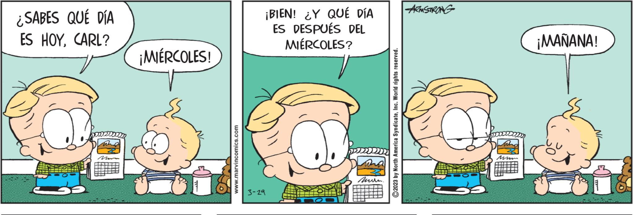 Happy OCR: ¿SABES QUÉ DÍA ES HOYCARL? ¡MIÉRCOLES! www.marvincomics.com ¡BIEN! ¿Y QUÉ DÍA ES DESPUÉS DEL MIÉRCOLES? 3-29 wha ???? ?2023 by North America SyndicateInc. World rights reserved. ARMSTRONG ¡MAÑANA! ¿ SABES QUÉ DÍA ES HOYCARL ? ¡ MIÉRCOLES ! www.marvincomics.com ¡ BIEN ! ¿ Y QUÉ DÍA ES DESPUÉS DEL MIÉRCOLES ? 3-29 wha ???? ?2023 by North America SyndicateInc. World rights reserved . ARMSTRONG ¡ MAÑANA !