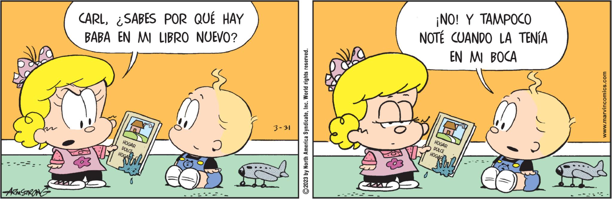 Happy OCR: ARMSTRONG CARL¿SABES POR QUÉ HAY BABA EN MI LIBRO NUEVO? 33 HOGAR DULCE HOGAB 0 3-31 2023 by North America SyndicateInc. World rights reserved. ¡NO! Y TAMPOCO NOTÉ CUANDO LA TENÍA EN MI BOCA HOGAR DULCE HOGAR May www.marvincomics.com ARMSTRONG CARL¿ SABES POR QUÉ HAY BABA EN MI LIBRO NUEVO ? 33 HOGAR DULCE HOGAB 0 3-31 2023 by North America SyndicateInc. World rights reserved . ¡ NO ! Y TAMPOCO NOTÉ CUANDO LA TENÍA EN MI BOCA HOGAR DULCE HOGAR May www.marvincomics.com