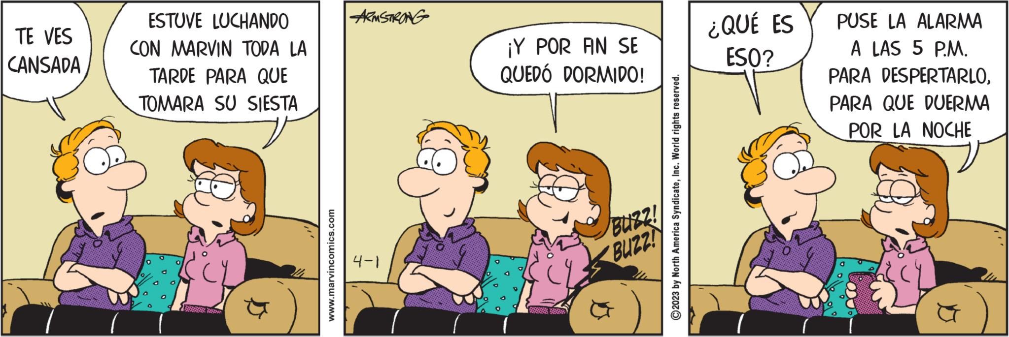 Adaptation OCR: TE VES CANSADA ESTUVE LUCHANDO CON MARVIN TODA LA TARDE PARA QUE TOMARA SU SIESTA www.marvincomics.com ARMSTRONG 4-1 ¡Y POR FIN SE QUEDÓ DORMIDO! BUZZ! BUZZ! North America SyndicateInc. World rights reserved. ?2023 ¿QUÉ ES ESO? PUSE LA ALARMA A LAS 5 P.M. PARA DESPERTARLOPARA QUE DUERMA POR LA NOCHE TE VES CANSADA ESTUVE LUCHANDO CON MARVIN TODA LA TARDE PARA QUE TOMARA SU SIESTA www.marvincomics.com ARMSTRONG 4-1 ¡ Y POR FIN SE QUEDÓ DORMIDO ! BUZZ ! BUZZ ! North America SyndicateInc. World rights reserved . ?2023 ¿ QUÉ ES ESO ? PUSE LA ALARMA A LAS 5 P.M. PARA DESPERTARLOPARA QUE DUERMA POR LA NOCHE