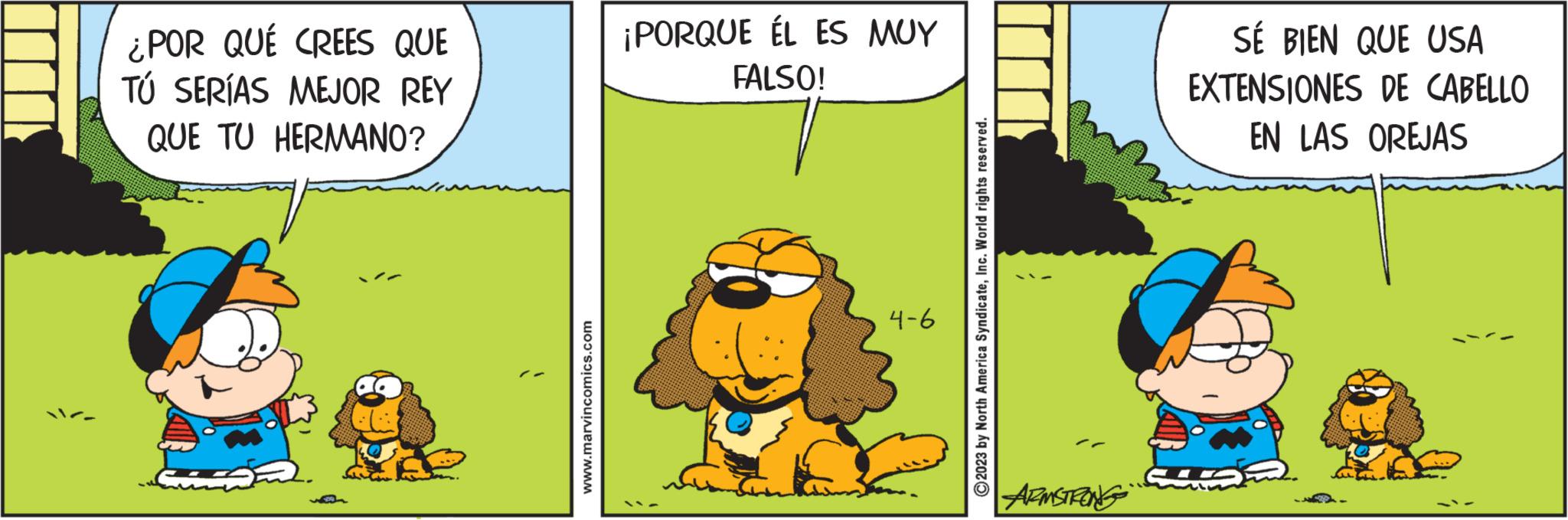 Happy OCR: ¿POR QUÉ CREES QUE TÚ SERÍAS MEJOR REY QUE TU HERMANO? www.marvincomics.com ¡PORQUE ÉL ES MUY FALSO! 4-6 ?2023 by North America SyndicateInc. World rights reserved. ARMSTRONG SÉ BIEN QUE USA EXTENSIONES DE CABELLO EN LAS OREJAS ¿ POR QUÉ CREES QUE TÚ SERÍAS MEJOR REY QUE TU HERMANO ? www.marvincomics.com ¡ PORQUE ÉL ES MUY FALSO ! 4-6 ?2023 by North America SyndicateInc. World rights reserved . ARMSTRONG SÉ BIEN QUE USA EXTENSIONES DE CABELLO EN LAS OREJAS