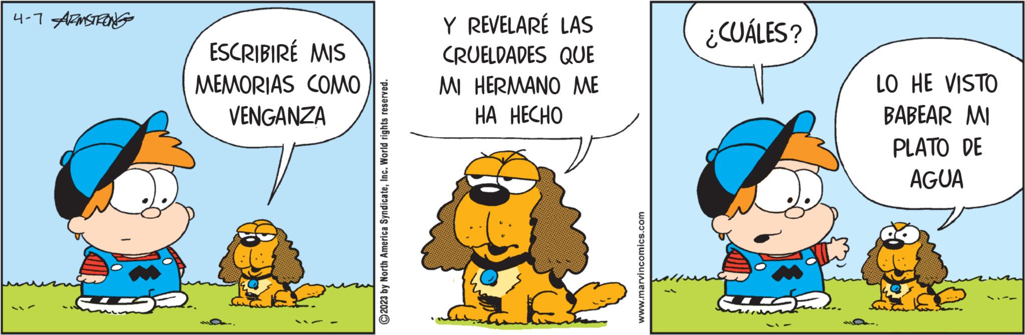 Comics OCR: 4-7 ARMSTRONG ESCRIBIRÉ MIS MEMORIAS COMO VENGANZA © 2023 by North America SyndicateInc. World rights reserved. Y REVELARÉ LAS CRUELDADES QUE MI HERMANO ME HA HECHO www.marvincomics.com ¿CUÁLES? LO HE VISTO BABEAR MI PLATO DE AGUA 4-7 ARMSTRONG ESCRIBIRÉ MIS MEMORIAS COMO VENGANZA © 2023 by North America SyndicateInc. World rights reserved . Y REVELARÉ LAS CRUELDADES QUE MI HERMANO ME HA HECHO www.marvincomics.com ¿ CUÁLES ? LO HE VISTO BABEAR MI PLATO DE AGUA