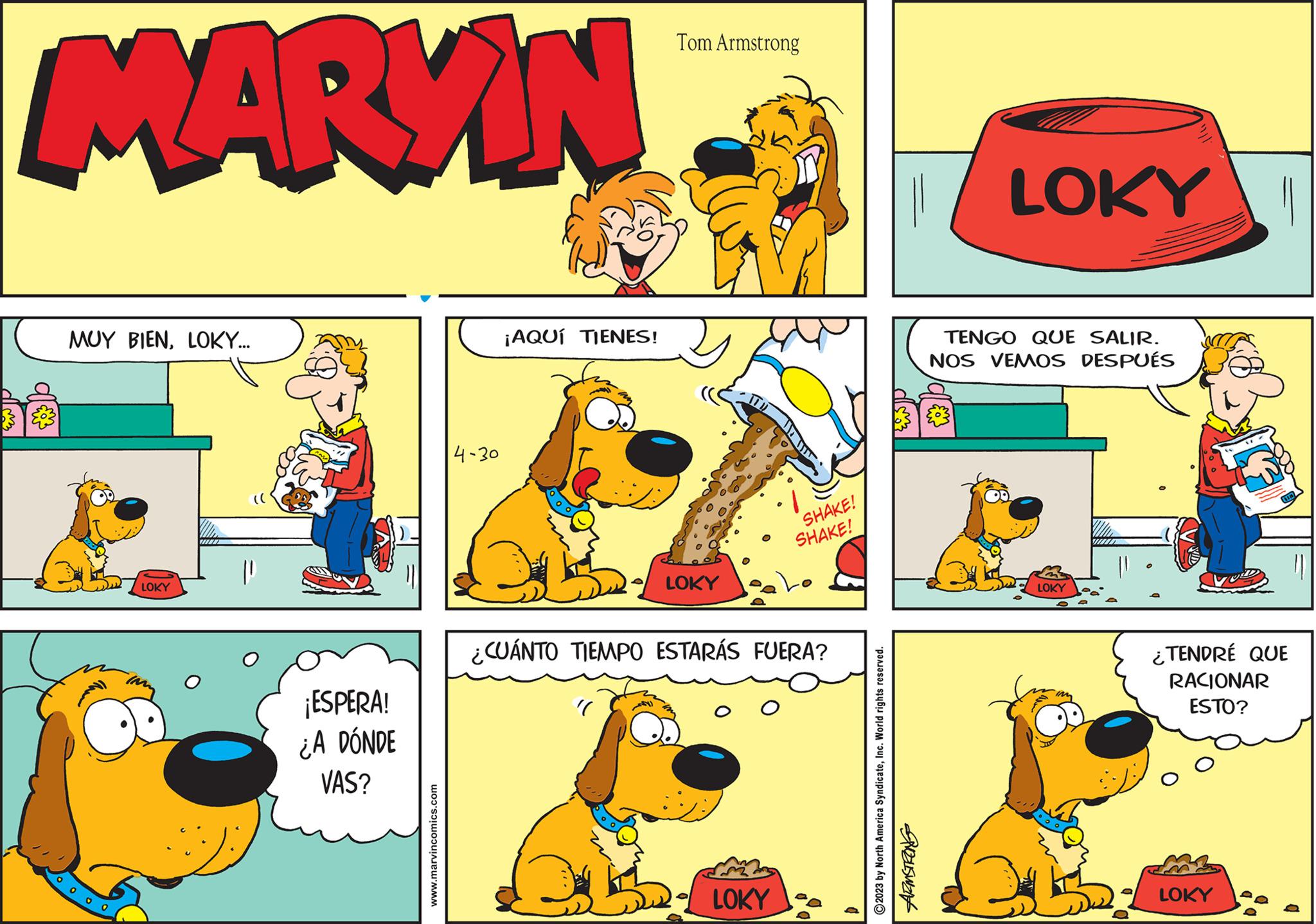 Rectangle OCR: MARKIN MUY BIENLOKY... LOKY ¡ESPERA! ¿A DÓNDE VAS? www.marvincomics.com 4-30 ¡AQUÍ TIENES! Tom Armstrong LOKY SHAKE! SHAKE! ¿CUÁNTO TIEMPO ESTARÁS FUERA? LOKY ?2023 by North America SyndicateInc. World rights reserved. ARMSTRONG LOKY TENGO QUE SALIR. NOS VEMOS DESPUÉS LOKY ¿TENDRE QUE RACIONAR ESTO? LOKY 0 MARKIN MUY BIENLOKY ... LOKY ¡ ESPERA ! ¿ A DÓNDE VAS ? www.marvincomics.com 4-30 ¡ AQUÍ TIENES ! Tom Armstrong LOKY SHAKE ! SHAKE ! ¿ CUÁNTO TIEMPO ESTARÁS FUERA ? LOKY ?2023 by North America SyndicateInc. World rights reserved . ARMSTRONG LOKY TENGO QUE SALIR . NOS VEMOS DESPUÉS LOKY ¿ TENDRE QUE RACIONAR ESTO ? LOKY 0