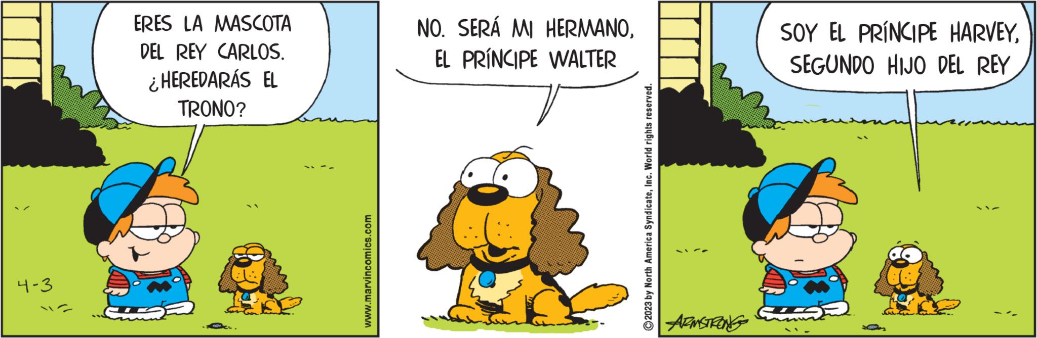 Terrestrial plant OCR: 4-3 ERES LA MASCOTA DEL REY CARLOS. ¿HEREDARÁS EL TRONO? www.marvincomics.com NO. SERÁ MI HERMANOEL PRÍNCIPE WALTER 2023 by North America SyndicateInc. World rights reserved. ARMSTRONG SOY EL PRÍNCIPE HARVEYSEGUNDO HIJO DEL REY 4-3 ERES LA MASCOTA DEL REY CARLOS . ¿ HEREDARÁS EL TRONO ? www.marvincomics.com NO . SERÁ MI HERMANOEL PRÍNCIPE WALTER 2023 by North America SyndicateInc. World rights reserved . ARMSTRONG SOY EL PRÍNCIPE HARVEYSEGUNDO HIJO DEL REY