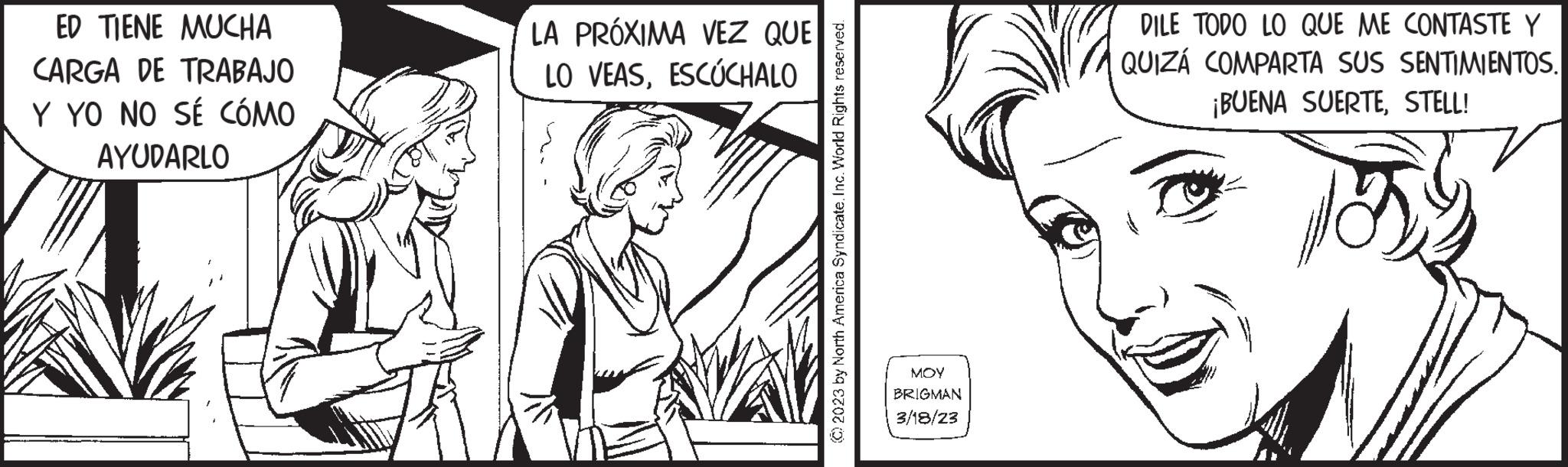 Black-and-white OCR: ED TIENE MUCHA CARGA DE TRABAJO Y YO NO SÉ CÓMO AYUDARLO LA PRÓXIMA VEZ QUE LO VEASESCÚCHALO © 2023 by North America Syndicate. Inc. World Rights reserved. MOY BRIGMAN 3/18/23 DILE TODO LO QUE ME CONTASTE Y QUIZÁ COMPARTA SUS SENTIMIENTOS. ¡BUENA SUERTESTELL! ED TIENE MUCHA CARGA DE TRABAJO Y YO NO SÉ CÓMO AYUDARLO LA PRÓXIMA VEZ QUE LO VEASESCÚCHALO © 2023 by North America Syndicate . Inc. World Rights reserved . MOY BRIGMAN 3/18/23 DILE TODO LO QUE ME CONTASTE Y QUIZÁ COMPARTA SUS SENTIMIENTOS . ¡ BUENA SUERTESTELL !