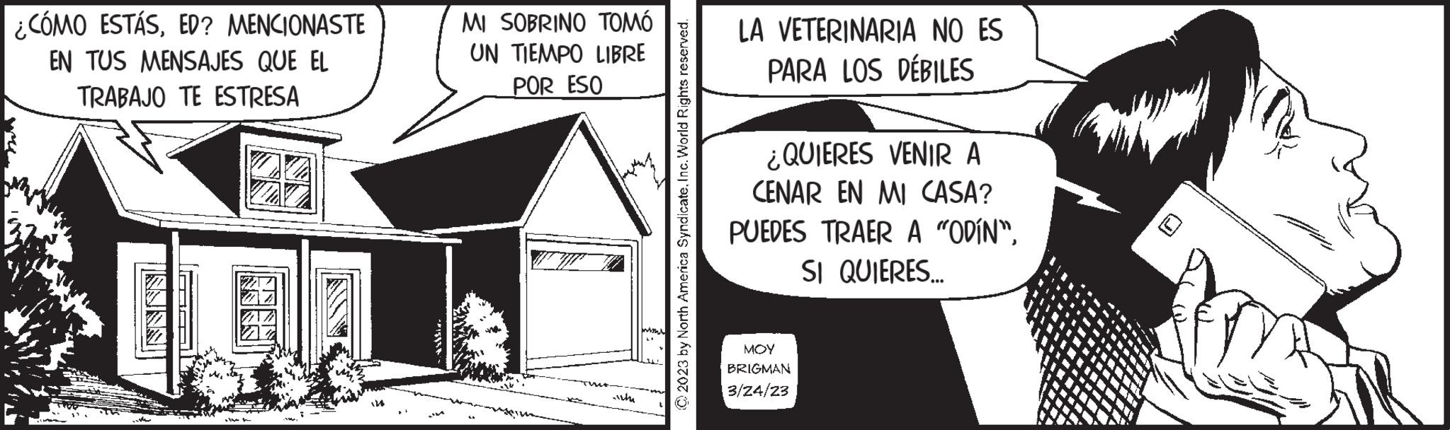Art OCR: ¿CÓMO ESTÁSED? MENCIONASTE EN TUS MENSAJES QUE EL TRABAJO TE ESTRESA ** 1585** MI SOBRINO TOMÓ UN TIEMPO LIBRE POR ESO ich © 2023 by North America SyndicateInc. World Rights reserved. LA VETERINARIA NO ES PARA LOS DÉBILES ¿QUIERES VENIR A CENAR EN MI CASA? PUEDES TRAER A "ODÍN"SI QUIERES... ??? BRIGMAN 3/24/23 ¿ CÓMO ESTÁSED ? MENCIONASTE EN TUS MENSAJES QUE EL TRABAJO TE ESTRESA ** 1585 ** MI SOBRINO TOMÓ UN TIEMPO LIBRE POR ESO ich © 2023 by North America SyndicateInc. World Rights reserved . LA VETERINARIA NO ES PARA LOS DÉBILES ¿ QUIERES VENIR A CENAR EN MI CASA ? PUEDES TRAER A " ODÍN "SI QUIERES ... ??? BRIGMAN 3/24/23