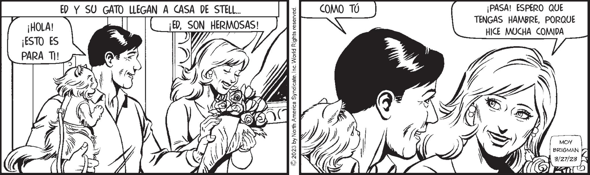 Monochrome OCR: ¡HOLA! ¡ESTO ES PARA TI! ED Y SU GATO LLEGAN A CASA DE STELL... ¡EDSON HERMOSAS! © 2023 by North America Syndicate. Inc. World Rights reserved. COMO TÚ ¡PASA! ESPERO QUE TENGAS HAMBREPORQUE HICE MUCHA COMIDA MOY BRIGMAN 3/27/23 ¡ HOLA ! ¡ ESTO ES PARA TI ! ED Y SU GATO LLEGAN A CASA DE STELL ... ¡ EDSON HERMOSAS ! © 2023 by North America Syndicate . Inc. World Rights reserved . COMO TÚ ¡ PASA ! ESPERO QUE TENGAS HAMBREPORQUE HICE MUCHA COMIDA MOY BRIGMAN 3/27/23