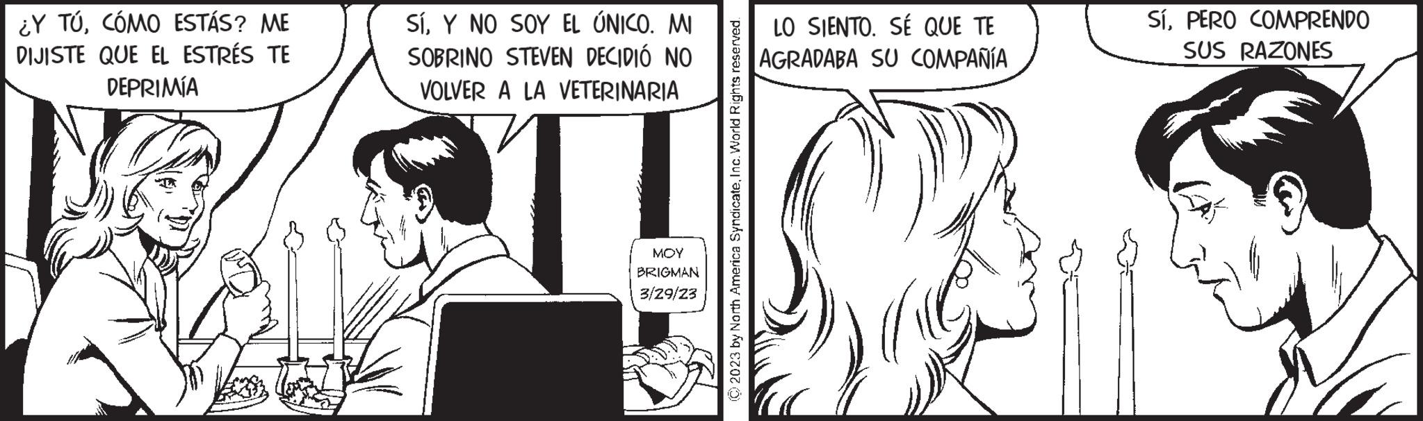 Eyelash OCR: ¿Y TÚCÓMO ESTÁS? ME DIJISTE QUE EL ESTRÉS TE DEPRIMÍA SÍY NO SOY EL ÚNICO. MI SOBRINO STEVEN DECIDIÓ NO VOLVER A LA VETERINARIA ??? BRIGMAN 3/29/23 © 2023 by North America SyndicateInc. World Rights reserved. LO SIENTO. SÉ QUE TE AGRADABA SU COMPAÑÍA SíPERO COMPRENDO SUS RAZONES ¿ Y TÚCÓMO ESTÁS ? ME DIJISTE QUE EL ESTRÉS TE DEPRIMÍA SÍY NO SOY EL ÚNICO . MI SOBRINO STEVEN DECIDIÓ NO VOLVER A LA VETERINARIA ??? BRIGMAN 3/29/23 © 2023 by North America SyndicateInc. World Rights reserved . LO SIENTO . SÉ QUE TE AGRADABA SU COMPAÑÍA SíPERO COMPRENDO SUS RAZONES