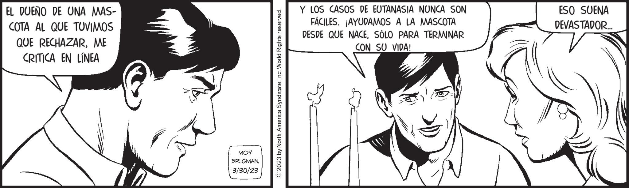 Cartoon OCR: EL DUEÑO DE UNA MAS- COTA AL QUE TUVIMOS QUE RECHAZARME CRITICA EN LÍNEA MOY BRIGMAN 3/30/23 © 2023 by North America Syndicate. Inc. World Rights reserved. Y LOS CASOS DE EUTANASIA NUNCA SON FÁCILES. ¡AYUDAMOS A LA MASCOTA DESDE QUE NACESÓLO PARA TERMINAR CON SU VIDA! ESO SUENA DEVASTADOR..... EL DUEÑO DE UNA MAS COTA AL QUE TUVIMOS QUE RECHAZARME CRITICA EN LÍNEA MOY BRIGMAN 3/30/23 © 2023 by North America Syndicate . Inc. World Rights reserved . Y LOS CASOS DE EUTANASIA NUNCA SON FÁCILES . ¡ AYUDAMOS A LA MASCOTA DESDE QUE NACESÓLO PARA TERMINAR CON SU VIDA ! ESO SUENA DEVASTADOR .....