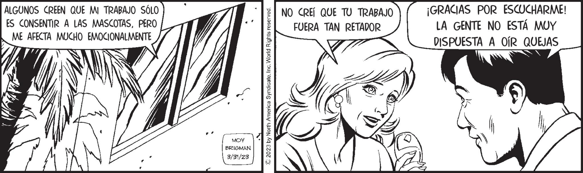 Fictional character OCR: ALGUNOS CREEN QUE MI TRABAJO SÓLO ES CONSENTIR A LAS MASCOTASPERO ME AFECTA MUCHO EMOCIONALMENTE MOY BRIGMAN 3/31/23 C2023 by North America SyndicateInc. World Rights reserved. NO CREÍ QUE TU TRABAJO FUERA TAN RETADOR ¡GRACIAS POR ESCUCHARME! LA GENTE NO ESTÁ MUY DISPUESTA A OÍR QUEJAS ALGUNOS CREEN QUE MI TRABAJO SÓLO ES CONSENTIR A LAS MASCOTASPERO ME AFECTA MUCHO EMOCIONALMENTE MOY BRIGMAN 3/31/23 C2023 by North America SyndicateInc. World Rights reserved . NO CREÍ QUE TU TRABAJO FUERA TAN RETADOR ¡ GRACIAS POR ESCUCHARME ! LA GENTE NO ESTÁ MUY DISPUESTA A OÍR QUEJAS