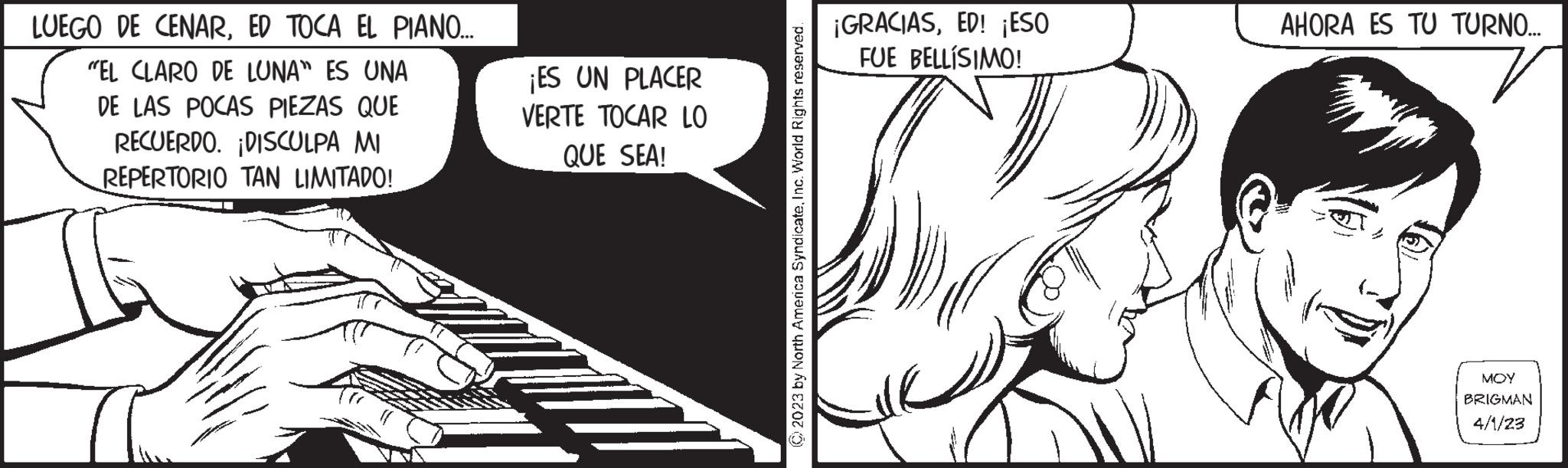 Fictional character OCR: LUEGO DE CENARED TOCA EL PIANO... "EL CLARO DE LUNA" ES UNA DE LAS POCAS PIEZAS QUE RECUERDO. ¡DISCULPA MI REPERTORIO TAN LIMITADO! ¡ES UN PLACER VERTE TOCAR LO QUE SEA! © 2023 by North America SyndicateInc. World Rights reserved. ¡GRACIASED! ¡ESO FUE BELLÍSIMO! T AHORA ES TU TURNO... MOY BRIGMAN 4/1/23 LUEGO DE CENARED TOCA EL PIANO ... " EL CLARO DE LUNA " ES UNA DE LAS POCAS PIEZAS QUE RECUERDO . ¡ DISCULPA MI REPERTORIO TAN LIMITADO ! ¡ ES UN PLACER VERTE TOCAR LO QUE SEA ! © 2023 by North America SyndicateInc. World Rights reserved . ¡ GRACIASED ! ¡ ESO FUE BELLÍSIMO ! T AHORA ES TU TURNO ... MOY BRIGMAN 4/1/23