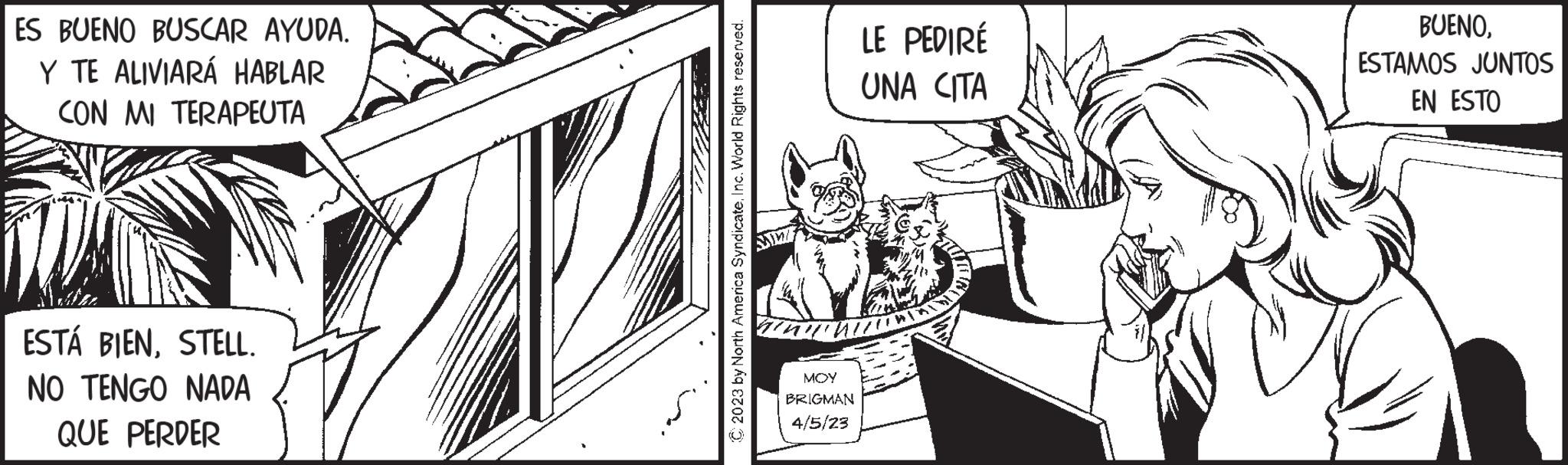 Fictional character OCR: ES BUENO BUSCAR AYUDA. Y TE ALIVIARÁ HABLAR CON MI TERAPEUTA ESTÁ BIENSTELL. NO TENGO NADA QUE PERDER C2023 by North America SyndicateInc. World Rights reserved. MM MOY BRIGMAN 4/5/23 LE PEDIRÉ UNA CITA BUENOESTAMOS JUNTOS EN ESTO ES BUENO BUSCAR AYUDA . Y TE ALIVIARÁ HABLAR CON MI TERAPEUTA ESTÁ BIENSTELL . NO TENGO NADA QUE PERDER C2023 by North America SyndicateInc. World Rights reserved . MM MOY BRIGMAN 4/5/23 LE PEDIRÉ UNA CITA BUENOESTAMOS JUNTOS EN ESTO