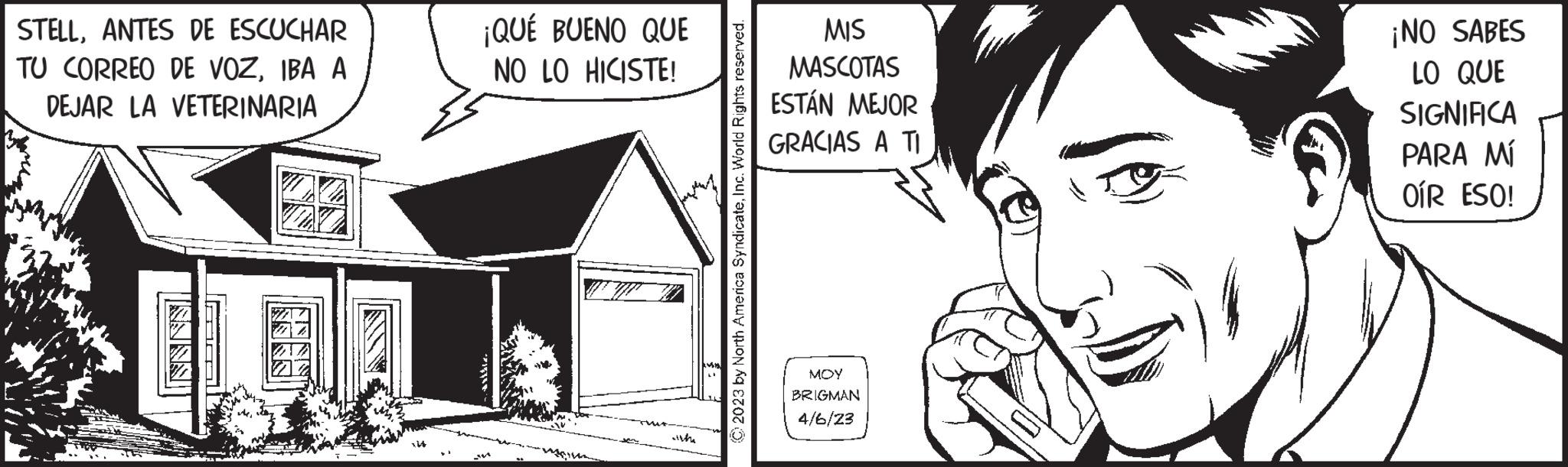 Sharing OCR: STELLANTES DE ESCUCHAR TU CORREO DE VOZIBA A DEJAR LA VETERINARIA SNES! UNNNN ¡QUÉ BUENO QUE NO LO HICISTE! wilth © 2023 by North America SyndicateInc. World Rights reserved. MIS MASCOTAS ESTÁN MEJOR GRACIAS A TI MOY BRIGMAN 4/6/23 ¡NO SABES LO QUE SIGNIFICA PARA MÍ OÍR ESO! STELLANTES DE ESCUCHAR TU CORREO DE VOZIBA A DEJAR LA VETERINARIA SNES ! UNNNN ¡ QUÉ BUENO QUE NO LO HICISTE ! wilth © 2023 by North America SyndicateInc. World Rights reserved . MIS MASCOTAS ESTÁN MEJOR GRACIAS A TI MOY BRIGMAN 4/6/23 ¡ NO SABES LO QUE SIGNIFICA PARA MÍ OÍR ESO !