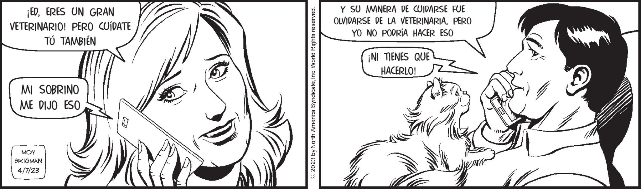 Line OCR: ¡EDERES UN GRAN VETERINARIO! PERO CUÍDATE TÚ TAMBIÉN MI SOBRINO ME DIJO ESO MOY BRIGMAN 4/7/23 © 2023 by North America SyndicateInc. World Rights reserved. Y SU MANERA DE CUIDARSE FUE OLVIDARSE DE LA VETERINARIAPERO YO NO PODRÍA HACER ESO ¡NI TIENES QUE HACERLO! ¡ EDERES UN GRAN VETERINARIO ! PERO CUÍDATE TÚ TAMBIÉN MI SOBRINO ME DIJO ESO MOY BRIGMAN 4/7/23 © 2023 by North America SyndicateInc. World Rights reserved . Y SU MANERA DE CUIDARSE FUE OLVIDARSE DE LA VETERINARIAPERO YO NO PODRÍA HACER ESO ¡ NI TIENES QUE HACERLO !
