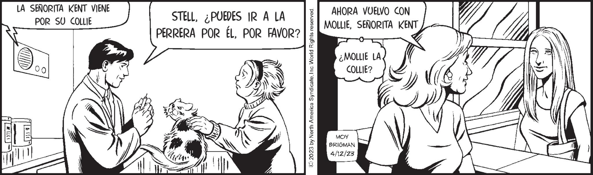 Line OCR: E LA SEÑORITA KENT VIENE POR SU COLLIE || {} STELL¿PUEDES IR A LA PERRERA POR ÉLPOR FAVOR? © 2023 by North America Syndicate. Inc. World Rights reserved. AHORA VUELVO CON MOLLIESEÑORITA KENT ¿MOLLIE LA. COLLIE? MOY BRIGMAN 4/12/23 E LA SEÑORITA KENT VIENE POR SU COLLIE || { } STELL¿ PUEDES IR A LA PERRERA POR ÉLPOR FAVOR ? © 2023 by North America Syndicate . Inc. World Rights reserved . AHORA VUELVO CON MOLLIESEÑORITA KENT ¿ MOLLIE LA . COLLIE ? MOY BRIGMAN 4/12/23