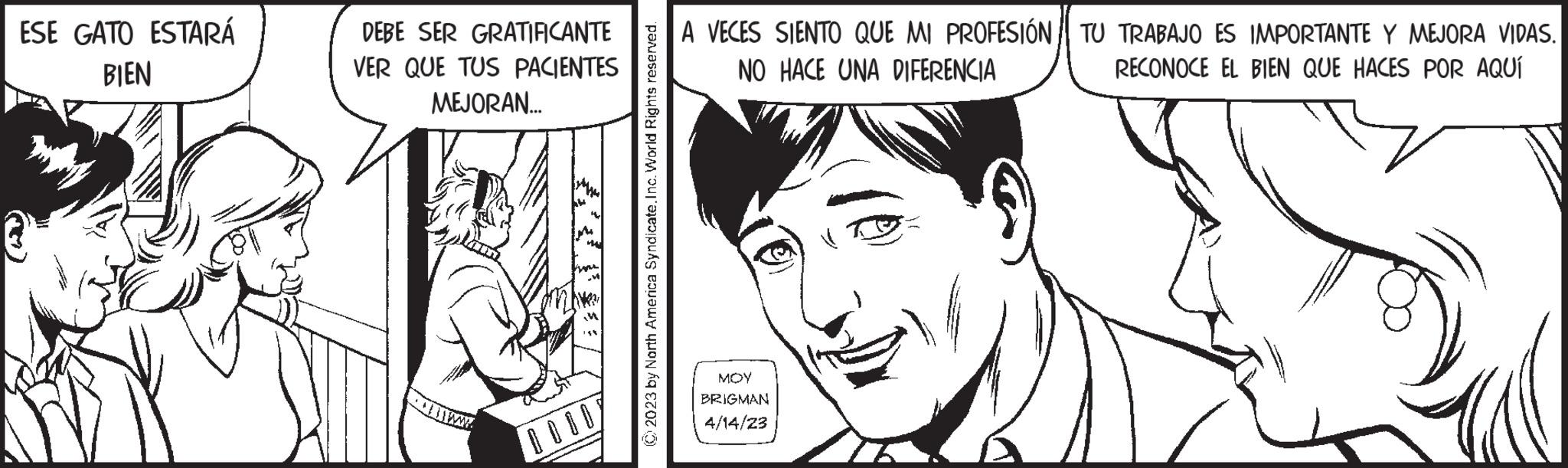 Jaw OCR: ESE GATO ESTARÁ BIEN DEBE SER GRATIFICANTE VER QUE TUS PACIENTES MEJORAN... © 2023 by North America Syndicate. Inc. World Rights reserved. A VECES SIENTO QUE MI PROFESIÓN NO HACE UNA DIFERENCIA MOY BRIGMAN 4/14/23 TU TRABAJO ES IMPORTANTE Y MEJORA VIDAS. RECONOCE EL BIEN QUE HACES POR AQUÍ ESE GATO ESTARÁ BIEN DEBE SER GRATIFICANTE VER QUE TUS PACIENTES MEJORAN ... © 2023 by North America Syndicate . Inc. World Rights reserved . A VECES SIENTO QUE MI PROFESIÓN NO HACE UNA DIFERENCIA MOY BRIGMAN 4/14/23 TU TRABAJO ES IMPORTANTE Y MEJORA VIDAS . RECONOCE EL BIEN QUE HACES POR AQUÍ
