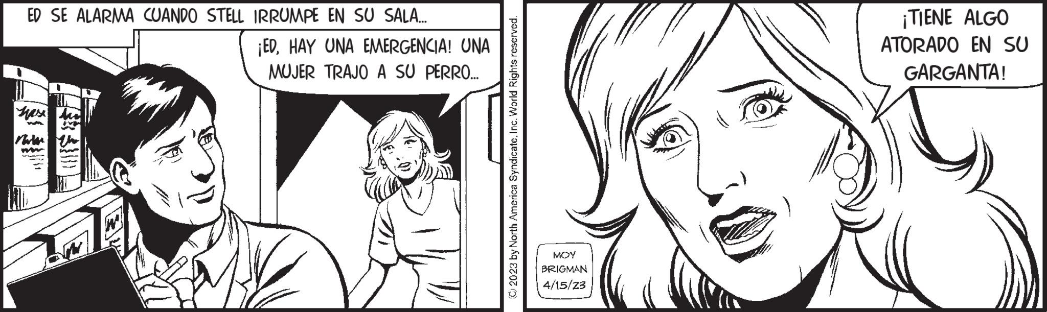 Organism OCR: ED SE ALARMA CUANDO STELL IRRUMPE EN SU SALA... Yase W Marts the ¡EDHAY UNA EMERGENCIA! UNA MUJER TRAJO A SU PERRO... (C) 2023 by North America SyndicateInc. World Rights reserved. MOY BRIGMAN 4/15/23 ¡TIENE ALGO ATORADO EN SU GARGANTA! ED SE ALARMA CUANDO STELL IRRUMPE EN SU SALA ... Yase W Marts the ¡ EDHAY UNA EMERGENCIA ! UNA MUJER TRAJO A SU PERRO ... ( C ) 2023 by North America SyndicateInc. World Rights reserved . MOY BRIGMAN 4/15/23 ¡ TIENE ALGO ATORADO EN SU GARGANTA !