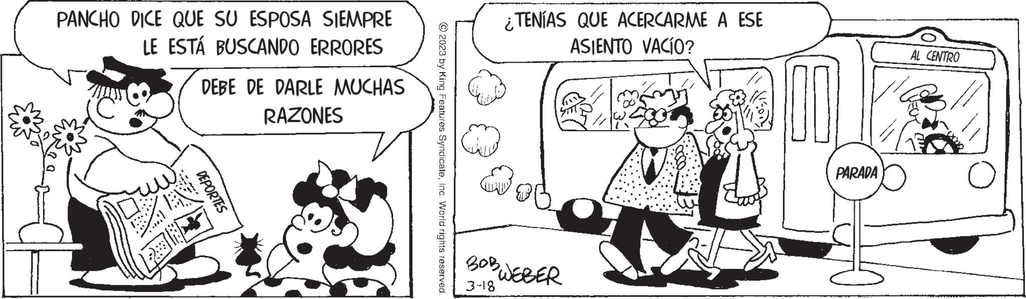 Sharing OCR: PANCHO DICE QUE SU ESPOSA SIEMPRE LE ESTÁ BUSCANDO ERRORES DEBE DE DARLE MUCHAS RAZONES DEPORTES © 2023 by King Features SyndicateInc. World rights reserved M ¿TENÍAS QUE ACERCARME A ESE ASIENTO VACÍO? BOB WEBER 3-18 PARADA AL CENTRO PANCHO DICE QUE SU ESPOSA SIEMPRE LE ESTÁ BUSCANDO ERRORES DEBE DE DARLE MUCHAS RAZONES DEPORTES © 2023 by King Features SyndicateInc. World rights reserved M ¿ TENÍAS QUE ACERCARME A ESE ASIENTO VACÍO ? BOB WEBER 3-18 PARADA AL CENTRO