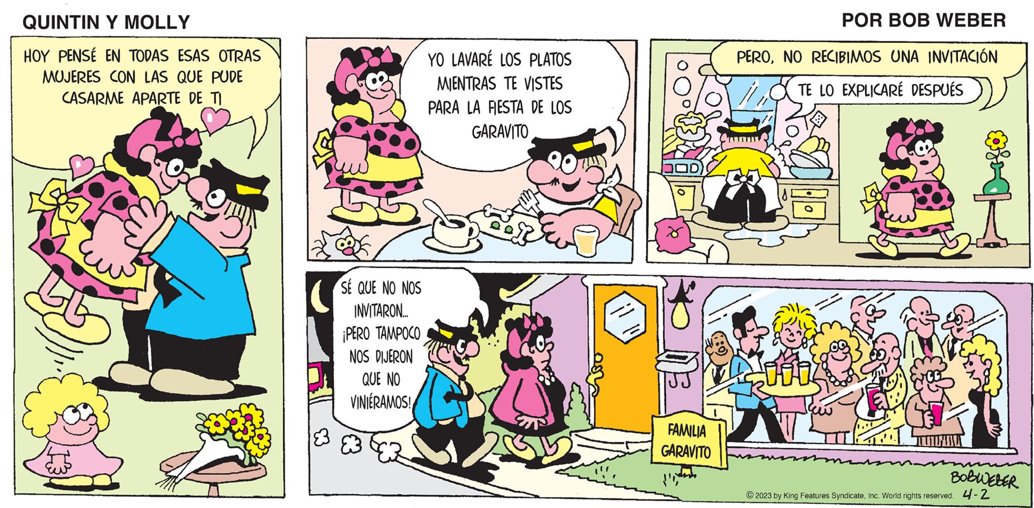 Sharing OCR: QUINTIN Y MOLLY HOY PENSÉ EN TODAS ESAS OTRAS MUJERES CON LAS QUE PUDE CASARME APARTE DE TI SE QUE NO NOS INVITARON... ¡PERO TAMPOCO NOS DIJERON QUE NO VINIÉRAMOS! YO LAVARE LOS PLATOS MIENTRAS TE VISTES PARA LA FIESTA DE LOS GARAVITO FAMILIA GARAVITO POR BOB WEBER PERONO RECIBIMOS UNA INVITACIÓN TE LO EXPLICARÉ DESPUÉS fo BOBWEBER © 2023 by King Features SyndicateInc. World rights reserved. 4-2 QUINTIN Y MOLLY HOY PENSÉ EN TODAS ESAS OTRAS MUJERES CON LAS QUE PUDE CASARME APARTE DE TI SE QUE NO NOS INVITARON ... ¡ PERO TAMPOCO NOS DIJERON QUE NO VINIÉRAMOS ! YO LAVARE LOS PLATOS MIENTRAS TE VISTES PARA LA FIESTA DE LOS GARAVITO FAMILIA GARAVITO POR BOB WEBER PERONO RECIBIMOS UNA INVITACIÓN TE LO EXPLICARÉ DESPUÉS fo BOBWEBER © 2023 by King Features SyndicateInc. World rights reserved . 4-2