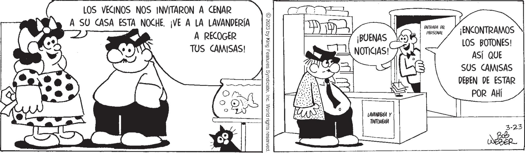 Art OCR: LOS VECINOS NOS INVITARON A CENAR A SU CASA ESTA NOCHE. ¡VE A LA Gigo LAVANDERÍA A RECOGER TUS CAMISAS! Son © 2023 by King Features SyndicateInc. World rights reserved. ¡BUENAS NOTICIAS! LAVANDERÍA Y TINTORERÍA ENTRADA DEL PERSONAL ¡ENCONTRAMOS LOS BOTONES! ASÍ QUE SUS CAMISAS DEBEN DE ESTAR POR AHÍ 3-23 Bob LOS VECINOS NOS INVITARON A CENAR A SU CASA ESTA NOCHE . ¡ VE A LA Gigo LAVANDERÍA A RECOGER TUS CAMISAS ! Son © 2023 by King Features SyndicateInc. World rights reserved . ¡ BUENAS NOTICIAS ! LAVANDERÍA Y TINTORERÍA ENTRADA DEL PERSONAL ¡ ENCONTRAMOS LOS BOTONES ! ASÍ QUE SUS CAMISAS DEBEN DE ESTAR POR AHÍ 3-23 Bob