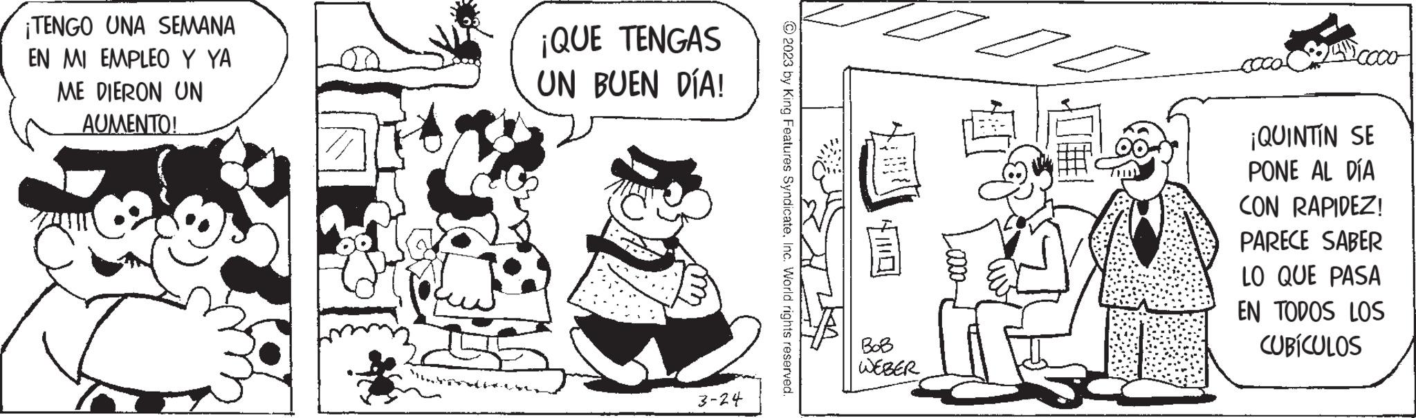 Illustration OCR: ¡TENGO UNA SEMANA EN MI EMPLEO Y YA ME DIERON UN AUMENTO! ¡QUE TENGAS UN BUEN DÍA! 3-24 © 2023 by King Features SyndicateInc. World rights reserved. BoB WEBER I 4.Cooo ¡QUINTIN SE PONE AL DÍA CON RAPIDEZ! PARECE SABER LO QUE PASA EN TODOS LOS CUBÍCULOS ¡ TENGO UNA SEMANA EN MI EMPLEO Y YA ME DIERON UN AUMENTO ! ¡ QUE TENGAS UN BUEN DÍA ! 3-24 © 2023 by King Features SyndicateInc. World rights reserved . BoB WEBER I 4.Cooo ¡ QUINTIN SE PONE AL DÍA CON RAPIDEZ ! PARECE SABER LO QUE PASA EN TODOS LOS CUBÍCULOS