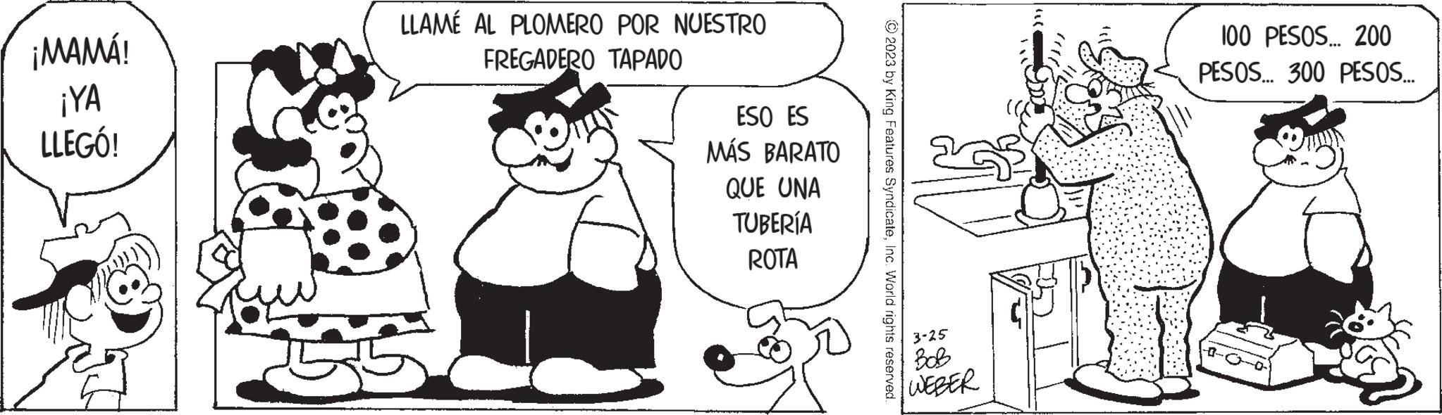 Organism OCR: ¡MAMÁ! ¡YA LLEGÓ! LLAMÉ AL PLOMERO POR NUESTRO FREGADERO TAPADO ESO ES MÁS BARATO QUE UNA TUBERÍA ROTA © 2023 by King Features SyndicateInc. World rights reserved. 3-25 BOB WEBER ??? 100 PESOS... 200 PESOS... 300 PESOS... ¡ MAMÁ ! ¡ YA LLEGÓ ! LLAMÉ AL PLOMERO POR NUESTRO FREGADERO TAPADO ESO ES MÁS BARATO QUE UNA TUBERÍA ROTA © 2023 by King Features SyndicateInc. World rights reserved . 3-25 BOB WEBER ??? 100 PESOS ... 200 PESOS ... 300 PESOS ...