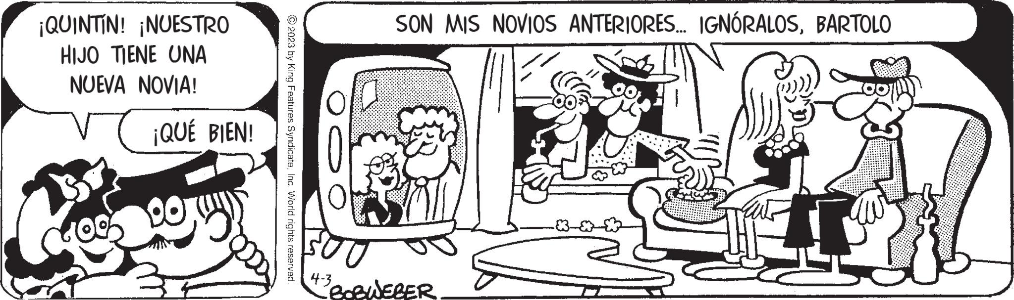 Font OCR: ¡QUINTIN! ¡NUESTRO HIJO TIENE UNA NUEVA NOVIA! ¡QUÉ BIEN! © 2023 by King Features SyndicateInc. World rights reserved. SON MIS NOVIOS ANTERIORES... IGNÓRALOSBARTOLO 4-3 BOBWEBER ROOM W ¡ QUINTIN ! ¡ NUESTRO HIJO TIENE UNA NUEVA NOVIA ! ¡ QUÉ BIEN ! © 2023 by King Features SyndicateInc. World rights reserved . SON MIS NOVIOS ANTERIORES ... IGNÓRALOSBARTOLO 4-3 BOBWEBER ROOM W