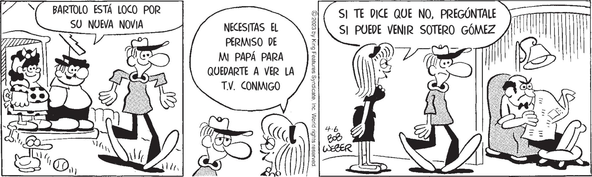 Line OCR: BARTOLO ESTÁ LOCO POR SU NUEVA NOVIA Dill NECESITAS EL PERMISO DE MI PAPÁ PARA QUEDARTE A VER LA T.V. CONMIGO © 2023 by King Features SyndicateInc. World rights reserved. 4-6 SI TE DICE QUE NOPREGÚNTALE SI PUEDE VENIR SOTERO GÓMEZ WEBER BARTOLO ESTÁ LOCO POR SU NUEVA NOVIA Dill NECESITAS EL PERMISO DE MI PAPÁ PARA QUEDARTE A VER LA T.V. CONMIGO © 2023 by King Features SyndicateInc. World rights reserved . 4-6 SI TE DICE QUE NOPREGÚNTALE SI PUEDE VENIR SOTERO GÓMEZ WEBER