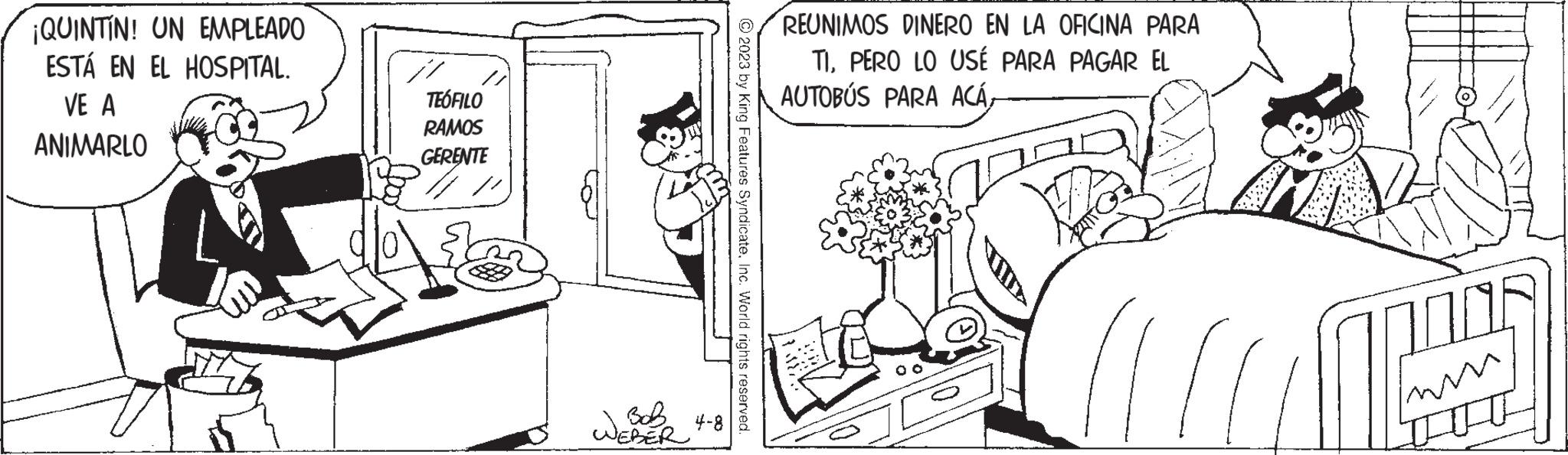 Font OCR: ¡QUINTIN! UN EMPLEADO ESTÁ EN EL HOSPITAL. VE A ANIMARLO TEÓFILO RAMOS GERENTE // W Bob 4-8 WEBER © 2023 by King Features SyndicateInc. World rights reserved. REUNIMOS DINERO EN LA OFICINA PARA TIPERO LO USÉ PARA PAGAR EL AUTOBÚS PARA ACÁ¡ QUINTIN ! UN EMPLEADO ESTÁ EN EL HOSPITAL . VE A ANIMARLO TEÓFILO RAMOS GERENTE // W Bob 4-8 WEBER © 2023 by King Features SyndicateInc. World rights reserved . REUNIMOS DINERO EN LA OFICINA PARA TIPERO LO USÉ PARA PAGAR EL AUTOBÚS PARA ACÁ