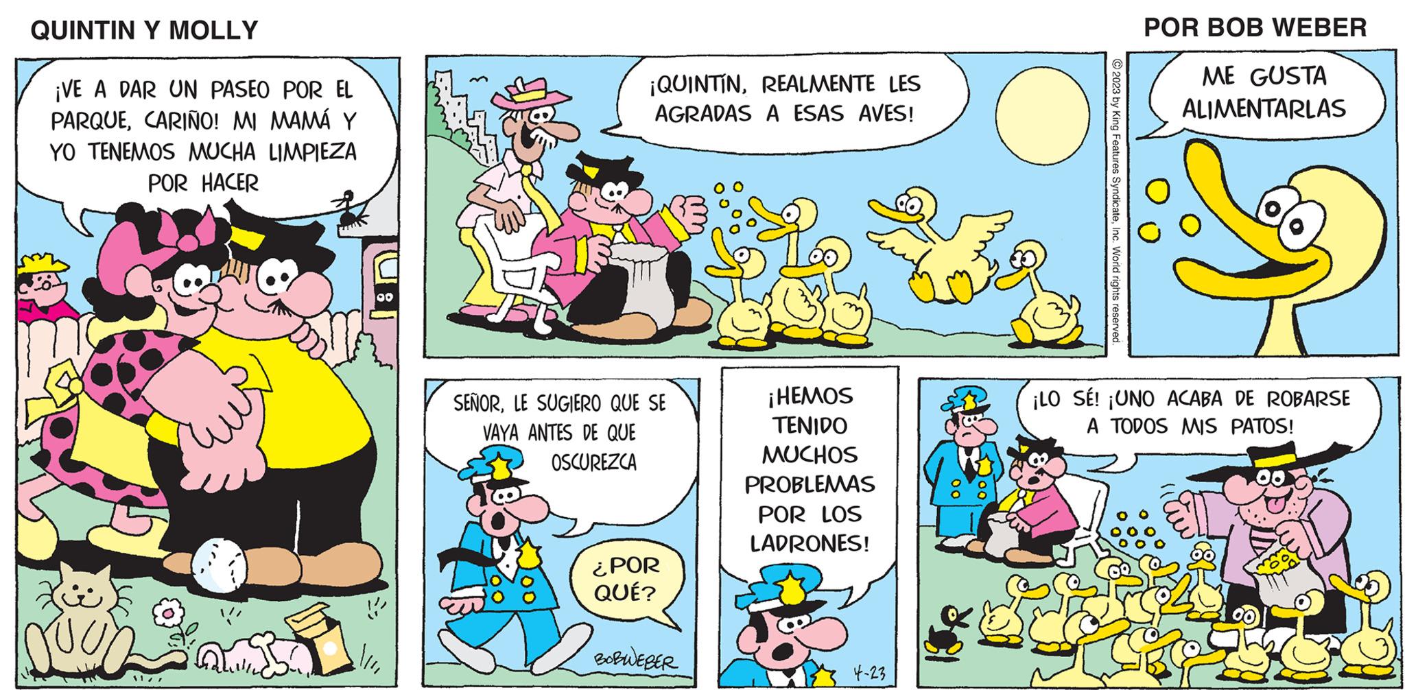 Line OCR: QUINTIN Y MOLLY ¡VE A DAR UN PASEO POR EL PARQUECARIÑO! MI MAMÁ Y YO TENEMOS MUCHA LIMPIEZA POR HACER JUOD 11/7 00 ¡QUINTINREALMENTE LES AGRADAS A ESAS AVES! SEÑORLE SUGIERO QUE SE VAYA ANTES DE QUE OSCUREZCA ¿POR QUÉ? BOBWEBER ¡HEMOS TENIDO MUCHOS PROBLEMAS POR LOS LADRONES! 4-23 ¡LO SÉ! © 2023 by King Features SyndicateInc. World rights reserved. POR BOB WEBER ME GUSTA ALIMENTARLAS ¡UNO ACABA DE ROBARSE A TODOS MIS PATOS! Co QUINTIN Y MOLLY ¡ VE A DAR UN PASEO POR EL PARQUECARIÑO ! MI MAMÁ Y YO TENEMOS MUCHA LIMPIEZA POR HACER JUOD 11/7 00 ¡ QUINTINREALMENTE LES AGRADAS A ESAS AVES ! SEÑORLE SUGIERO QUE SE VAYA ANTES DE QUE OSCUREZCA ¿ POR QUÉ ? BOBWEBER ¡ HEMOS TENIDO MUCHOS PROBLEMAS POR LOS LADRONES ! 4-23 ¡ LO SÉ ! © 2023 by King Features SyndicateInc. World rights reserved . POR BOB WEBER ME GUSTA ALIMENTARLAS ¡ UNO ACABA DE ROBARSE A TODOS MIS PATOS ! Co