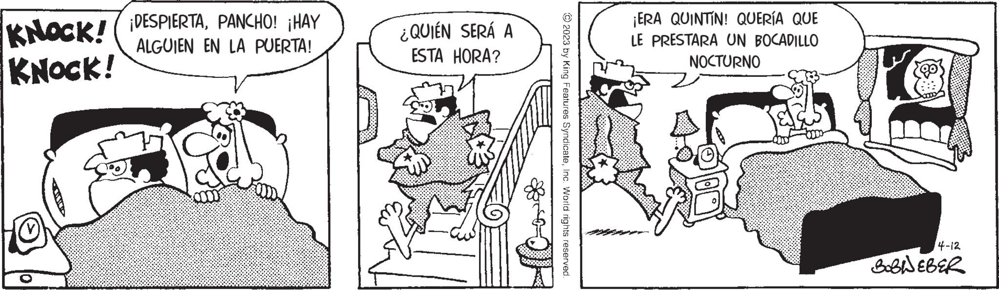 Conversation OCR: KNOCK! DESPIERTAPANCHO! ¡HAY ALGUIEN EN LA PUERTA! KNOCK! ¿QUIÉN SERÁ A ESTA HORA? © 2023 by King Features SyndicateInc. World rights reserved. ¡ERA QUINTÍN! QUERÍA QUE LE PRESTARA UN BOCADILLO NOCTURNO 3100 go 4-12 BOBIEBER KNOCK ! DESPIERTAPANCHO ! ¡ HAY ALGUIEN EN LA PUERTA ! KNOCK ! ¿ QUIÉN SERÁ A ESTA HORA ? © 2023 by King Features SyndicateInc. World rights reserved . ¡ ERA QUINTÍN ! QUERÍA QUE LE PRESTARA UN BOCADILLO NOCTURNO 3100 go 4-12 BOBIEBER