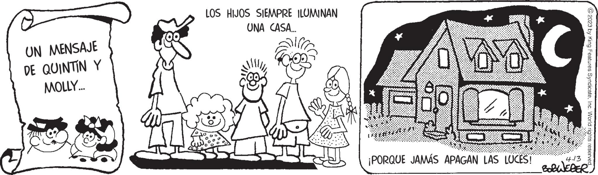 Mammal OCR: UN MENSAJE DE QUINTIN Y MOLLY... LOS HIJOS SIEMPRE ILUMINAN UNA CASA... ale C 067 5:12 3 ¡PORQUE JAMÁS APAGAN LAS LUCES! © 2023 by King Features SyndicateInc. World rights reserved. 413 BOBWEBER? UN MENSAJE DE QUINTIN Y MOLLY ... LOS HIJOS SIEMPRE ILUMINAN UNA CASA ... ale C 067 5:12 3 ¡ PORQUE JAMÁS APAGAN LAS LUCES ! © 2023 by King Features SyndicateInc. World rights reserved . 413 BOBWEBER?