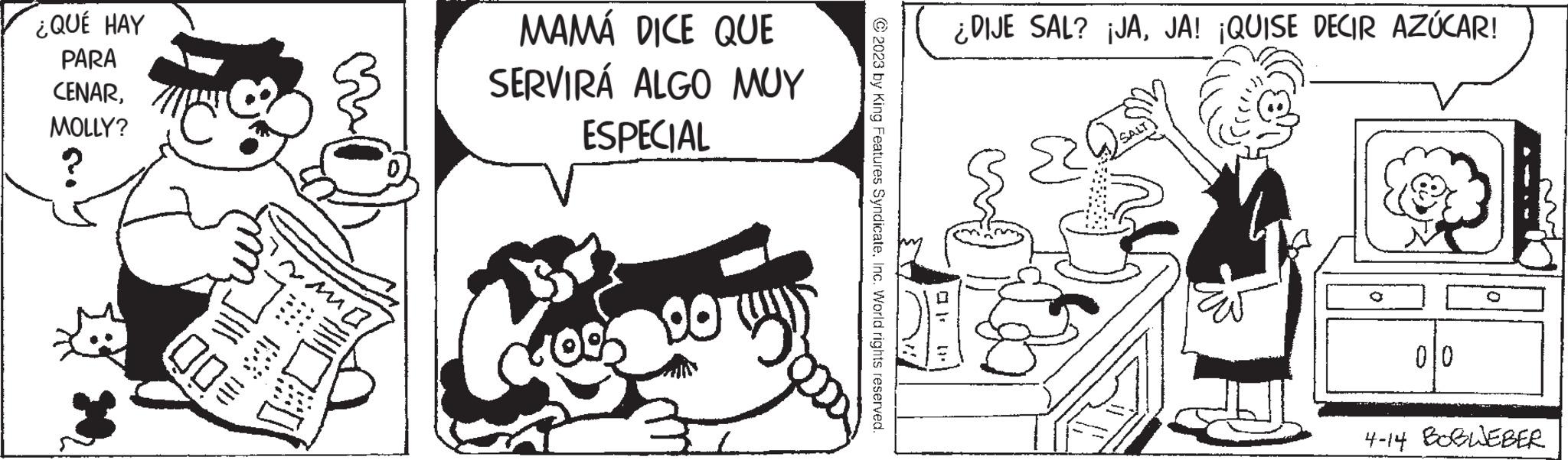 Sharing OCR: ¿QUÉ HAY PARA CENARMOLLY? ~Ma - MAMÁ DICE QUE SERVIRÁ ALGO MUY ESPECIAL € S © 2023 by King Features SyndicateInc. World rights reserved. ¿DIJE SAL? ¡JAJA! ¡QUISE DECIR AZÚCAR! 2 Dean 010 4-14 BOBWEBER ¿ QUÉ HAY PARA CENARMOLLY ? ~ Ma - MAMÁ DICE QUE SERVIRÁ ALGO MUY ESPECIAL € S © 2023 by King Features SyndicateInc. World rights reserved . ¿ DIJE SAL ? ¡ JAJA ! ¡ QUISE DECIR AZÚCAR ! 2 Dean 010 4-14 BOBWEBER