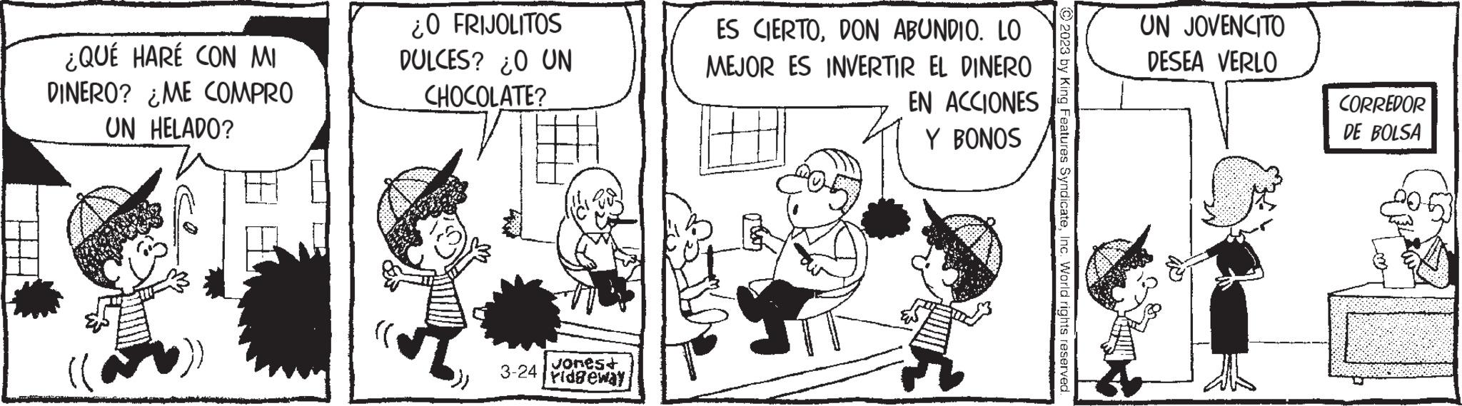 Conversation OCR: ¿QUÉ HARÉ CON MI DINERO? ¿ME COMPRO UN HELADO? ¿0 FRIJOLITOS DULCES? ¿O UN CHOCOLATE? 3-24 vones+ ridgeway ES CIERTODON ABUNDIO. LO MEJOR ES INVERTIR EL DINERO EN ACCIONES Y BONOS 2023 by King Features SyndicateInc. World rights reserved. UN JOVENCITO DESEA VERLO CORREDOR DE BOLSA E14 an ¿ QUÉ HARÉ CON MI DINERO ? ¿ ME COMPRO UN HELADO ? ¿ 0 FRIJOLITOS DULCES ? ¿ O UN CHOCOLATE ? 3-24 vones + ridgeway ES CIERTODON ABUNDIO . LO MEJOR ES INVERTIR EL DINERO EN ACCIONES Y BONOS 2023 by King Features SyndicateInc. World rights reserved . UN JOVENCITO DESEA VERLO CORREDOR DE BOLSA E14 an