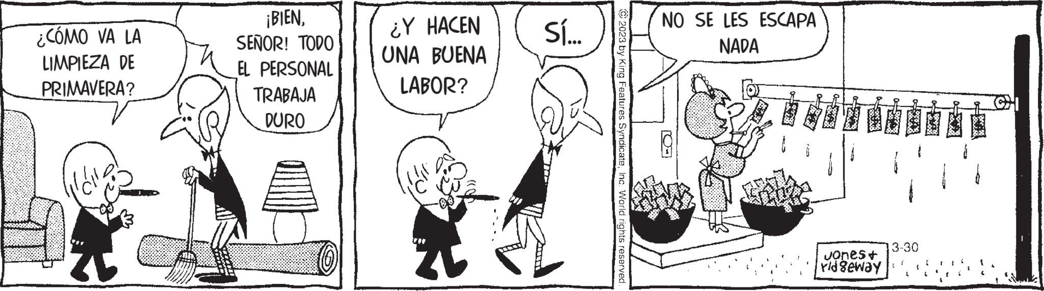 Art OCR: ¿CÓMO VA LA LIMPIEZA DE PRIMAVERA? ¡BIENSEÑOR! TODO EL PERSONAL TRABAJA DURO ¿Y HACEN UNA BUENA LABOR? sí.... © 2023 by King Features SyndicateInc. World rights reserved. NO SE LES ESCAPA NADA ER E Jones+ ridgeway 13-30 P ¿ CÓMO VA LA LIMPIEZA DE PRIMAVERA ? ¡ BIENSEÑOR ! TODO EL PERSONAL TRABAJA DURO ¿ Y HACEN UNA BUENA LABOR ? sí .... © 2023 by King Features SyndicateInc. World rights reserved . NO SE LES ESCAPA NADA ER E Jones + ridgeway 13-30 P
