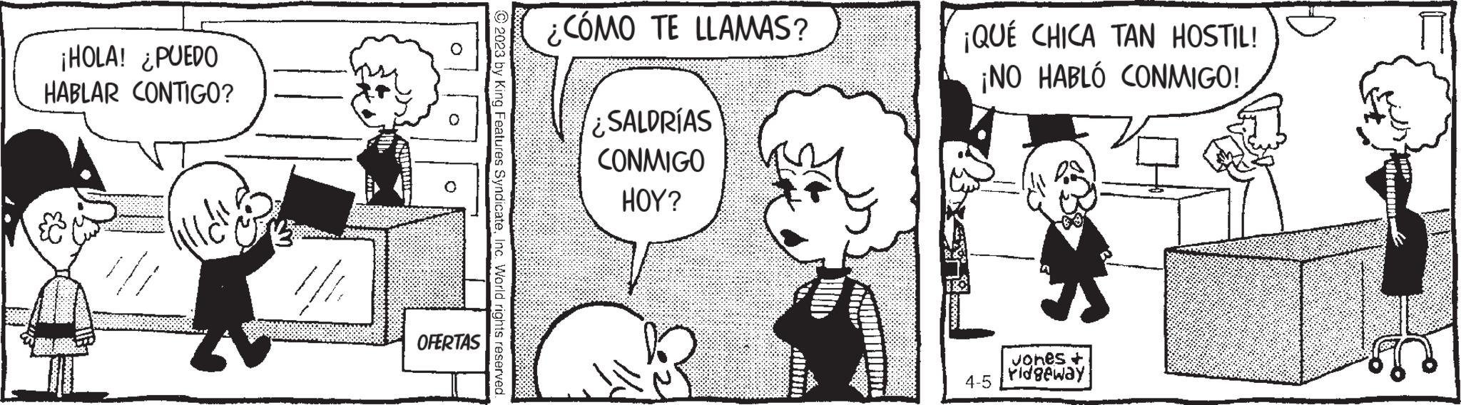 Organism OCR: ¡HOLA! ¿PUEDO HABLAR CONTIGO? lill de OFERTAS © 2023 by King Features SyndicateInc. World rights reserved. CÓMO TE LLAMAS? ¿SALDRÍAS CONMIGO HOY? ¡QUÉ CHICA TAN HOSTIL! ¡NO HABLÓ CONMIGO! 4-5 Jones + Pidgeway ¡ HOLA ! ¿ PUEDO HABLAR CONTIGO ? lill de OFERTAS © 2023 by King Features SyndicateInc. World rights reserved . CÓMO TE LLAMAS ? ¿ SALDRÍAS CONMIGO HOY ? ¡ QUÉ CHICA TAN HOSTIL ! ¡ NO HABLÓ CONMIGO ! 4-5 Jones + Pidgeway