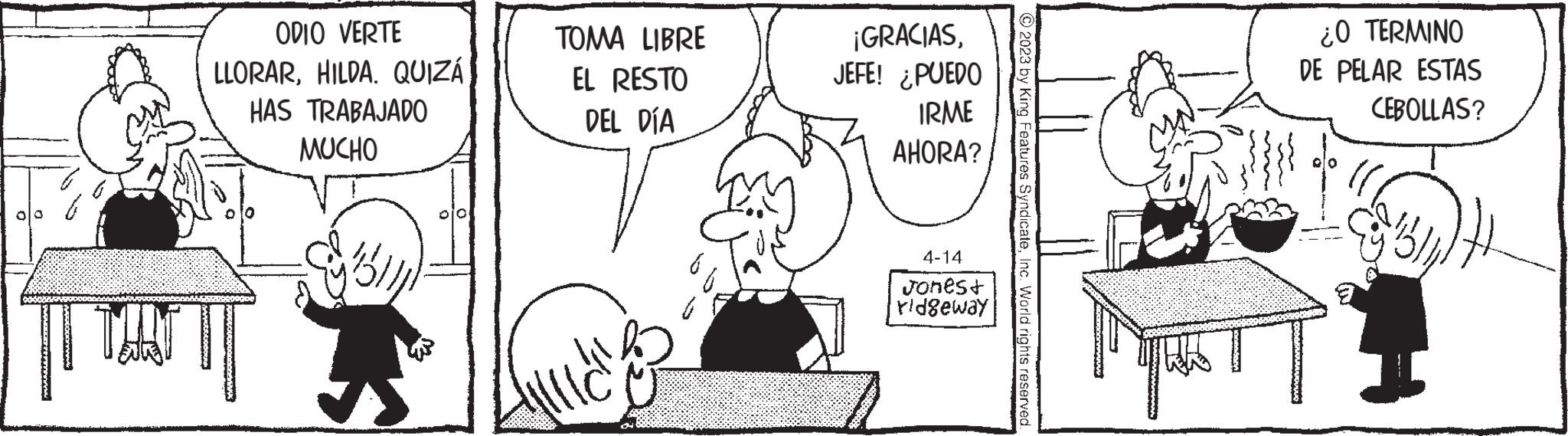 Line OCR: ZEITUVWWYW THAT ODIO VERTE LLORARHILDA. QUIZÁ HAS TRABAJADO MUCHO W TOMA LIBRE EL RESTO DEL DÍA 3² ¡GRACIASJEFE! ¿PUEDO IRME AHORA? 4-14 Jones+ ridgeway © 2023 by King Features SyndicateInc. World rights reserved. quas ¿O TERMINO DE PELAR ESTAS CEBOLLAS? ZEITUVWWYW THAT ODIO VERTE LLORARHILDA . QUIZÁ HAS TRABAJADO MUCHO W TOMA LIBRE EL RESTO DEL DÍA 3² ¡ GRACIASJEFE ! ¿ PUEDO IRME AHORA ? 4-14 Jones + ridgeway © 2023 by King Features SyndicateInc. World rights reserved . quas ¿ O TERMINO DE PELAR ESTAS CEBOLLAS ?