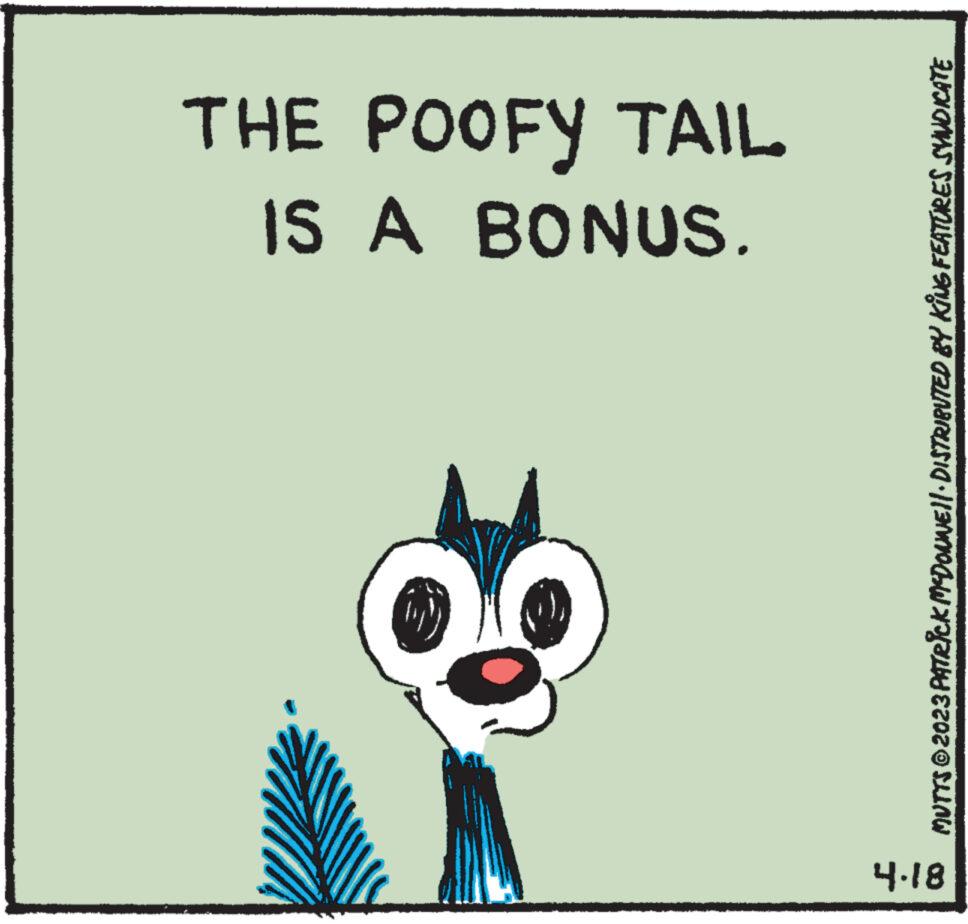 Drawing OCR: 4.18 IS A BONUS. THE POOFY TAIL MUTTS © 2023 PATRICK MCDONWE||· DISTRIBUTED BY KiNG FEATURES SVINDICATE 4.18 IS A BONUS . THE POOFY TAIL MUTTS © 2023 PATRICK MCDONWE || · DISTRIBUTED BY KiNG FEATURES SVINDICATE