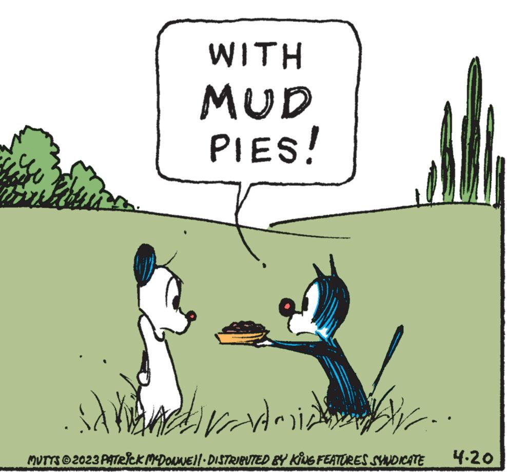 Rectangle OCR: WITH MUD PIES! waardmial Hmi SA MUTTS © 2023 PATRICK MCDONNE||· DISTRIBUTED BY KING FEATURES SYNDICATE 4.20 WITH MUD PIES ! waardmial Hmi SA MUTTS © 2023 PATRICK MCDONNE || · DISTRIBUTED BY KING FEATURES SYNDICATE 4.20