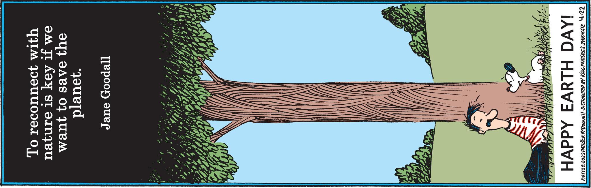 Trunk OCR: To reconnect with nature is key if we want to save the planet. Jane Goodall # HAPPY EARTH DAY! MUTTS @2023 PATRICK MCDONWEIL DISTRIBUTED BY KING FEATURES SYNDICATE 4.22 To reconnect with nature is key if we want to save the planet . Jane Goodall # HAPPY EARTH DAY ! MUTTS @ 2023 PATRICK MCDONWEIL DISTRIBUTED BY KING FEATURES SYNDICATE 4.22