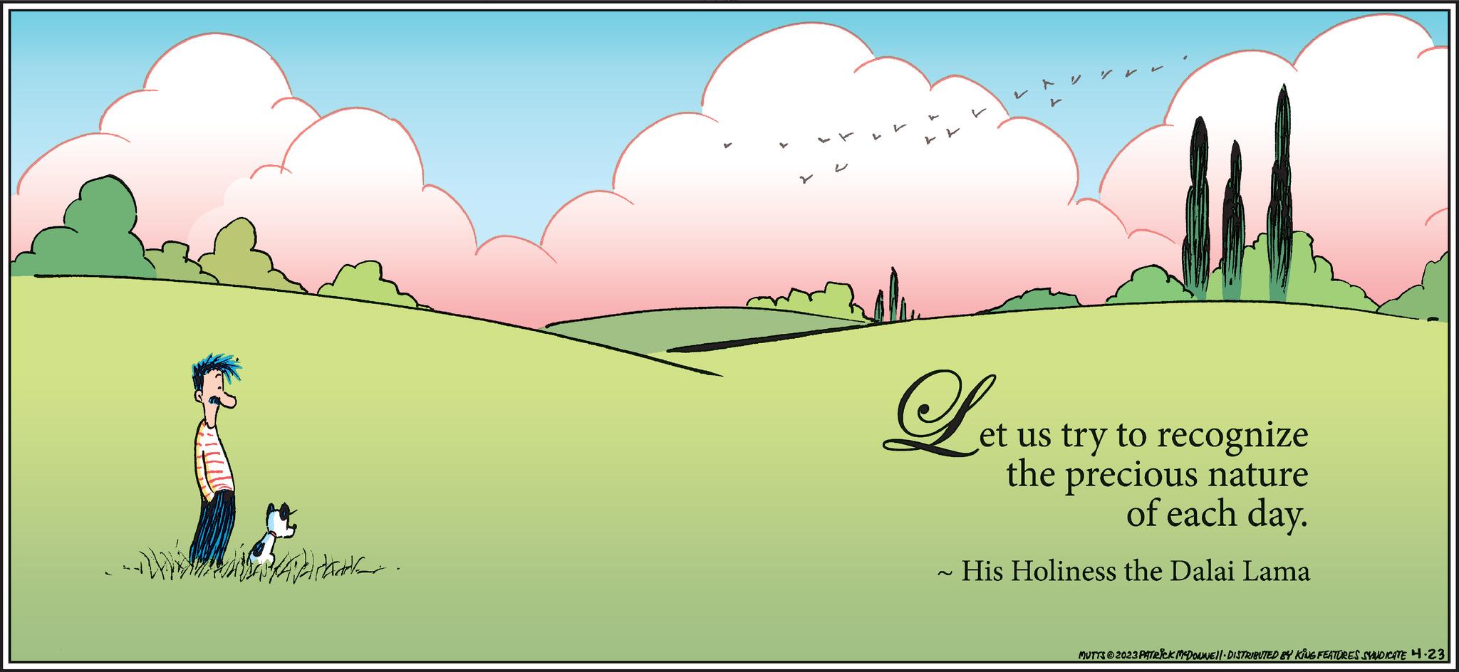 Grass OCR: ??? Let et us try to recognize the precious nature of each day. His Holiness the Dalai Lama MUTTS © 2023 PATRICK MCDONNE||· DISTRIBUTED BY KING FEATURES SYNDICATE 4.23 ??? Let et us try to recognize the precious nature of each day . His Holiness the Dalai Lama MUTTS © 2023 PATRICK MCDONNE || · DISTRIBUTED BY KING FEATURES SYNDICATE 4.23