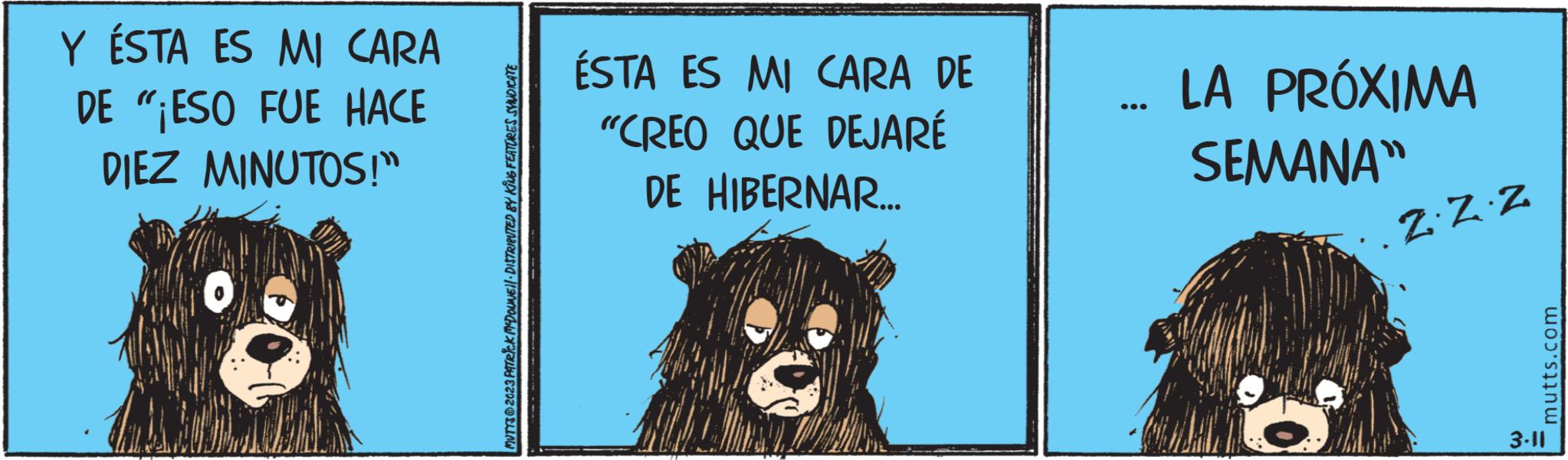 Drawing OCR: Y ÉSTA ES MI CARA DE "¡ESO FUE HACE DIEZ MINUTOS!" MUTYS2023 PATRICK MCDOUNE DISTRIBUTED BY KING FEATURES SYNDICATE ÉSTA ES MI CARA DE "CREO QUE DEJARÉ DE HIBERNAR... LA PRÓXIMA SEMANA" Z. Z.Z mutts.com 3-11 Y ÉSTA ES MI CARA DE " ¡ ESO FUE HACE DIEZ MINUTOS ! " MUTYS2023 PATRICK MCDOUNE DISTRIBUTED BY KING FEATURES SYNDICATE ÉSTA ES MI CARA DE " CREO QUE DEJARÉ DE HIBERNAR ... LA PRÓXIMA SEMANA " Z. Z.Z mutts.com 3-11