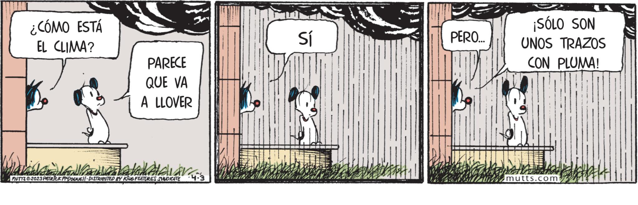 Drawing OCR: ¿CÓMO ESTÁ EL CLIMA? PARECE QUE VA A LLOVER da delar MUTTS?2023 PATRICK MCDOUWE||· DISTRIBUTED BY KING FEATURES SYNDICATE 4.3 Sí PERO... ¡SÓLO SON UNOS TRAZOS CON PLUMA! 181 mutts.com ¿ CÓMO ESTÁ EL CLIMA ? PARECE QUE VA A LLOVER da delar MUTTS?2023 PATRICK MCDOUWE || · DISTRIBUTED BY KING FEATURES SYNDICATE 4.3 Sí PERO ... ¡ SÓLO SON UNOS TRAZOS CON PLUMA ! 181 mutts.com