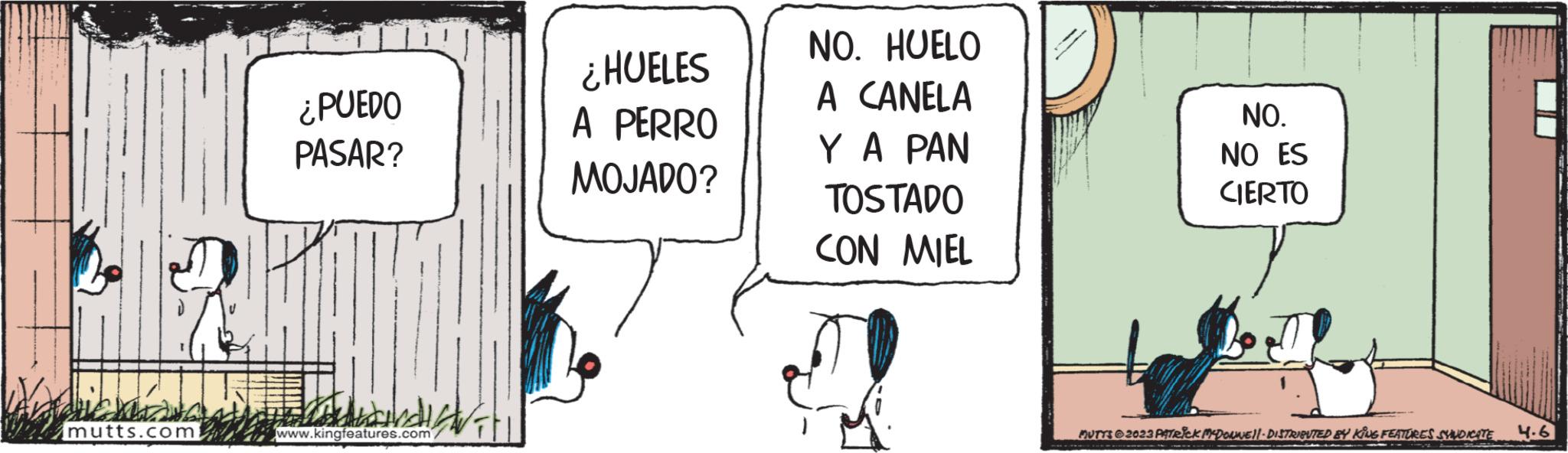 Art OCR: aus mutts.com ¿PUEDO PASAR? www.kingfeatures.com/ FIL ¿HUELES A PERRO MOJADO? NO. HUELO A CANELA Y A PAN TOSTADO CON MIEL NO. NO ES CIERTO MUTTS2023 PATRICK MCDONNE|| - DISTRIBUTED BY KING FEATURES SYNDICATE 4.6 aus mutts.com ¿ PUEDO PASAR ? www.kingfeatures.com/ FIL ¿ HUELES A PERRO MOJADO ? NO . HUELO A CANELA Y A PAN TOSTADO CON MIEL NO . NO ES CIERTO MUTTS2023 PATRICK MCDONNE || - DISTRIBUTED BY KING FEATURES SYNDICATE 4.6