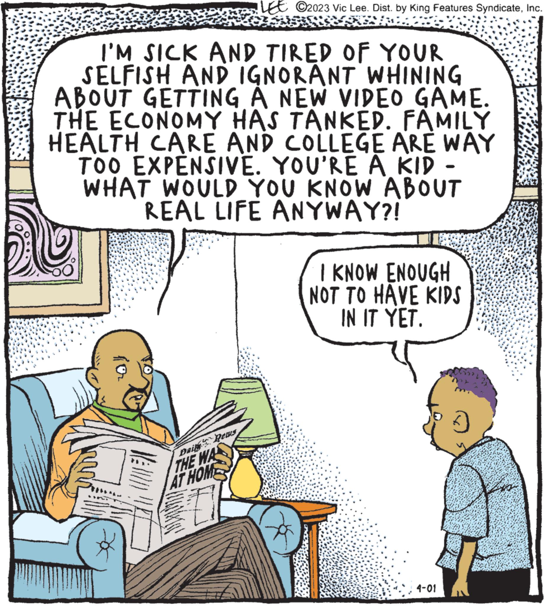 Line OCR: I'M SICK AND TIRED OF YOUR SELFISH AND IGNORANT WHINING ABOUT GETTING A NEW VIDEO GAME. THE ECONOMY HAS TANKED. FAMILY HEALTH CARE AND COLLEGE ARE WAY TOO EXPENSIVE. YOU'RE A KID - WHAT WOULD YOU KNOW ABOUT REAL LIFE ANYWAY?! * LE C2023 Vic Lee. Dist. by King Features SyndicateInc. Dail's Rews THE WA AT HOME I KNOW ENOUGH NOT TO HAVE KIDS IN IT YET. 4-01 I'M SICK AND TIRED OF YOUR SELFISH AND IGNORANT WHINING ABOUT GETTING A NEW VIDEO GAME . THE ECONOMY HAS TANKED . FAMILY HEALTH CARE AND COLLEGE ARE WAY TOO EXPENSIVE . YOU'RE A KID - WHAT WOULD YOU KNOW ABOUT REAL LIFE ANYWAY ?! * LE C2023 Vic Lee . Dist . by King Features SyndicateInc. Dail's Rews THE WA AT HOME I KNOW ENOUGH NOT TO HAVE KIDS IN IT YET . 4-01