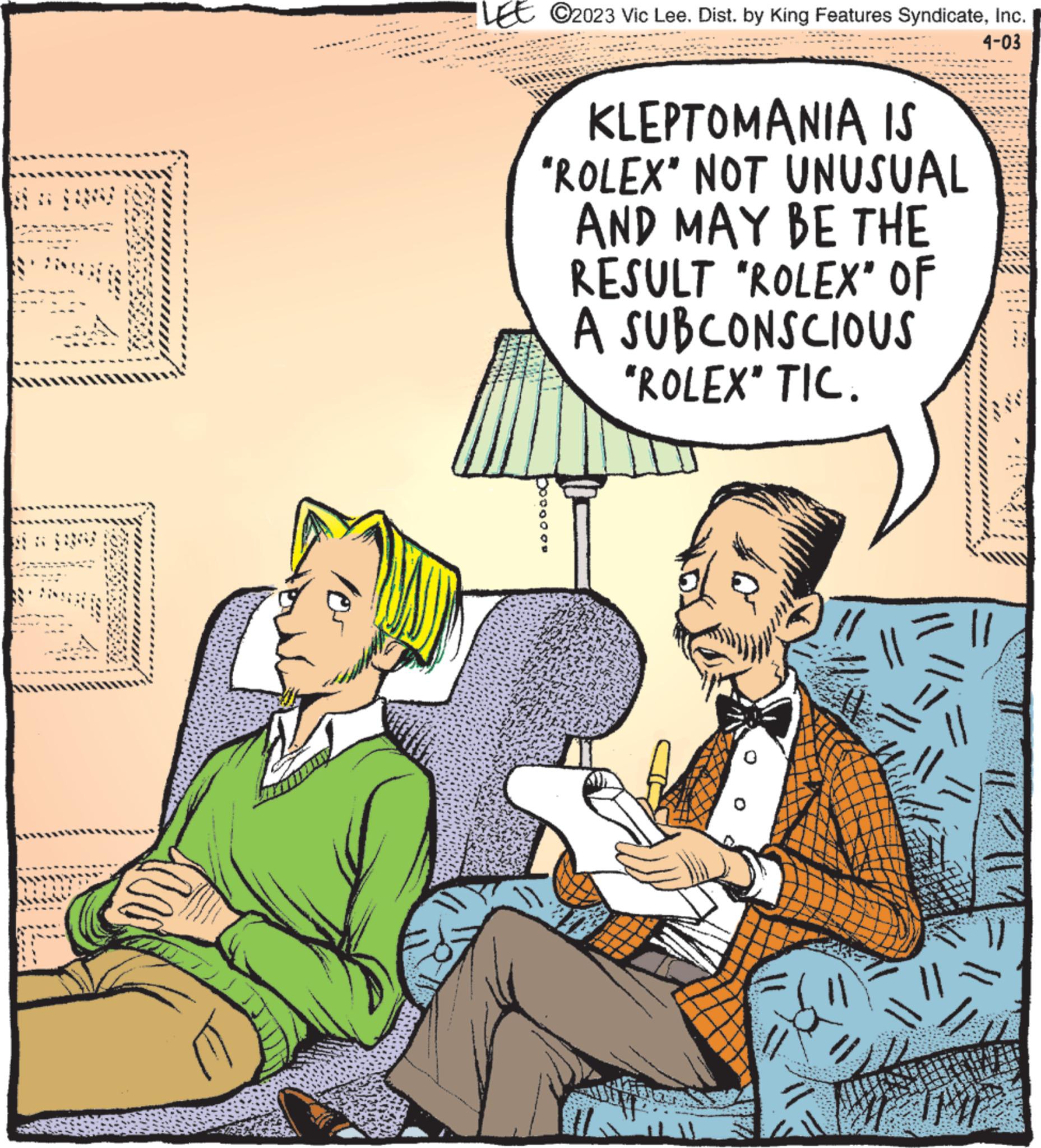 Humour OCR: T 105 LEE ?2023 Vic Lee. Dist. by King Features SyndicateInc. 4-03 KLEPTOMANIA IS "ROLEX" NOT UNUSUAL AND MAY BE THE RESULT "ROLEX" OF A SUBCONSCIOUS "ROLEX" TIC. // T 105 LEE ?2023 Vic Lee . Dist . by King Features SyndicateInc. 4-03 KLEPTOMANIA IS " ROLEX " NOT UNUSUAL AND MAY BE THE RESULT " ROLEX " OF A SUBCONSCIOUS " ROLEX " TIC . //