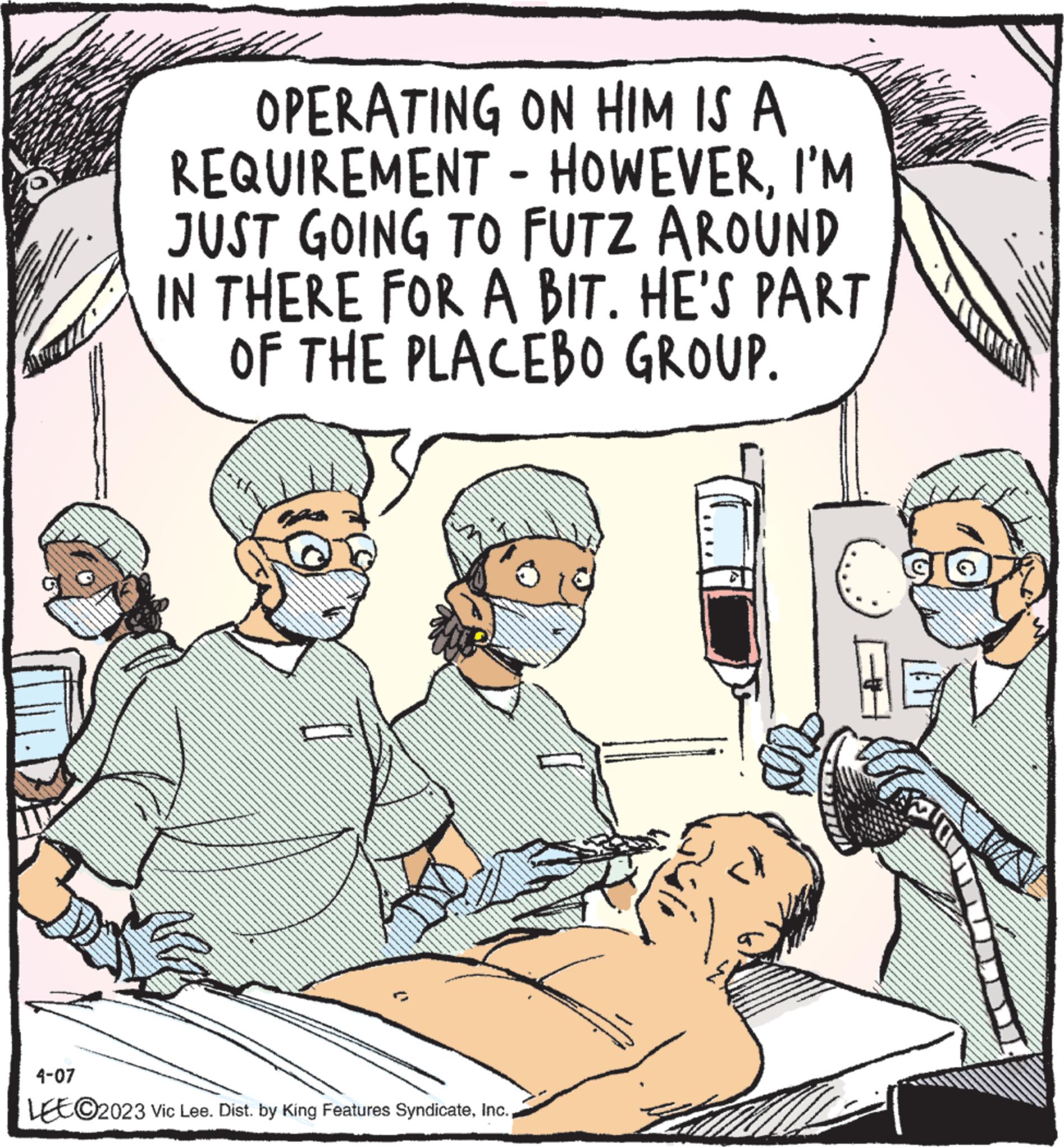 Art OCR: OPERATING ON HIM IS A REQUIREMENT - HOWEVERI'M JUST GOING TO FUTZ AROUND IN THERE FOR A BIT. HE'S PART OF THE PLACEBO GROUP. 4-07 LEE©2023 Vic Lee. Dist. by King Features SyndicateE To OPERATING ON HIM IS A REQUIREMENT - HOWEVERI'M JUST GOING TO FUTZ AROUND IN THERE FOR A BIT . HE'S PART OF THE PLACEBO GROUP . 4-07 LEE © 2023 Vic Lee . Dist . by King Features SyndicateE To