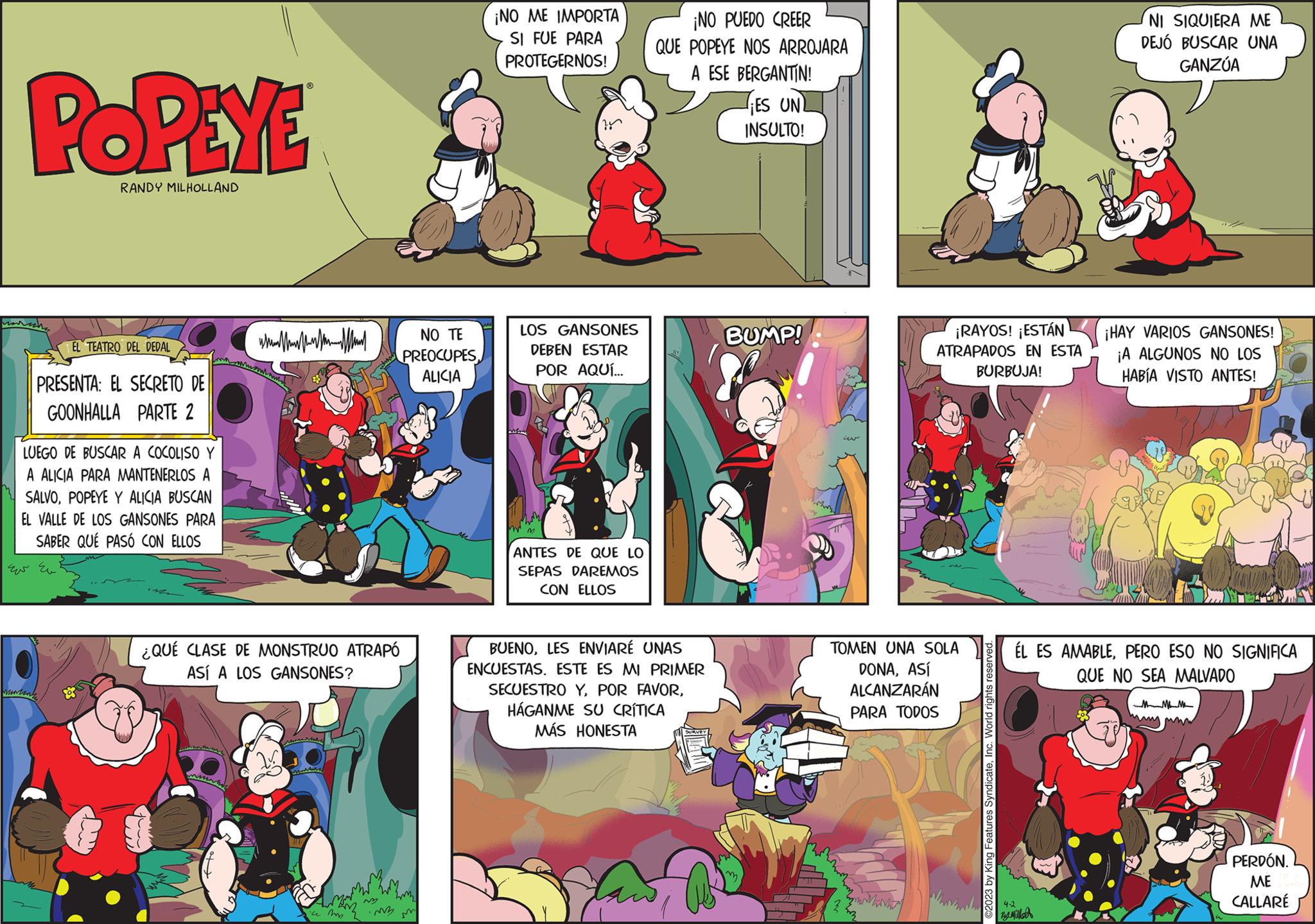 Fictional character OCR: POPEYE RANDY MILHOLLAND maish PRESENTA: EL SECRETO DE GOONHALLA PARTE 2 LUEGO DE BUSCAR A COCOLISO Y A ALICIA PARA MANTENERLOS A SALVOPOPEYE Y ALICIA BUSCAN EL VALLE DE LOS GANSONES PARA SABER QUÉ PASÓ CON ELLOS ?? ??? Muran EL TEATRO DEL DEDAL 3 ¿QUÉ CLASE DE MONSTRUO ATRAPÓ ASÍ A LOS GANSONES? ? ??? NO TE PREOCUPES ALICIA 2m im m ¡NO ME IMPORTA SI FUE PARA PROTEGERNOS! LOS GANSONES DEBEN ESTAR POR AQUÍ... ANTES DE QUE LO SEPAS DAREMOS CON ELLOS ¡NO PUEDO CREER QUE POPEYE NOS ARROJARA A ESE BERGANTIN! BUENOLES ENVIARÉ UNAS ENCUESTAS. ESTE ES MI PRIMER SECUESTRO YHÁGANME SU CRÍTICA MÁS HONESTA ES UN INSULTO! BUMP! ?? Ar hinh ¡RAYOS! ¡ESTÁN ATRAPADOS EN ESTA BURBUJA! TOMEN UNA SOLA DONAASÍ ALCANZARÁN PARA TODOS ©2023 by King Features SyndicateInc. World rights reserved. NI SIQUIERA ME DEJÓ BUSCAR UNA GANZÚA 4-2 ???????? ¡HAY VARIOS GANSONES! ¡A ALGUNOS NO LOS HABÍA VISTO ANTES! ÉL ES AMABLEPERO ESO NO SIGNIFICA QUE NO SEA MALVADO M my PERDÓN. ME CALLARÉ POPEYE RANDY MILHOLLAND maish PRESENTA : EL SECRETO DE GOONHALLA PARTE 2 LUEGO DE BUSCAR A COCOLISO Y A ALICIA PARA MANTENERLOS A SALVOPOPEYE Y ALICIA BUSCAN EL VALLE DE LOS GANSONES PARA SABER QUÉ PASÓ CON ELLOS ?? ??? Muran EL TEATRO DEL DEDAL 3 ¿ QUÉ CLASE DE MONSTRUO ATRAPÓ ASÍ A LOS GANSONES ? ? ??? NO TE PREOCUPES ALICIA 2m im m ¡ NO ME IMPORTA SI FUE PARA PROTEGERNOS ! LOS GANSONES DEBEN ESTAR POR AQUÍ ... ANTES DE QUE LO SEPAS DAREMOS CON ELLOS ¡ NO PUEDO CREER QUE POPEYE NOS ARROJARA A ESE BERGANTIN ! BUENOLES ENVIARÉ UNAS ENCUESTAS . ESTE ES MI PRIMER SECUESTRO YPOR FAVORHÁGANME SU CRÍTICA MÁS HONESTA ES UN INSULTO ! BUMP ! ?? Ar hinh ¡ RAYOS ! ¡ ESTÁN ATRAPADOS EN ESTA BURBUJA ! TOMEN UNA SOLA DONAASÍ ALCANZARÁN PARA TODOS © 2023 by King Features SyndicateInc. World rights reserved . NI SIQUIERA ME DEJÓ BUSCAR UNA GANZÚA 4-2 ???????? ¡ HAY VARIOS GANSONES ! ¡ A ALGUNOS NO LOS HABÍA VISTO ANTES ! ÉL ES AMABLEPERO ESO NO SIGNIFICA QUE NO SEA MALVADO M my PERDÓN . ME CALLARÉ