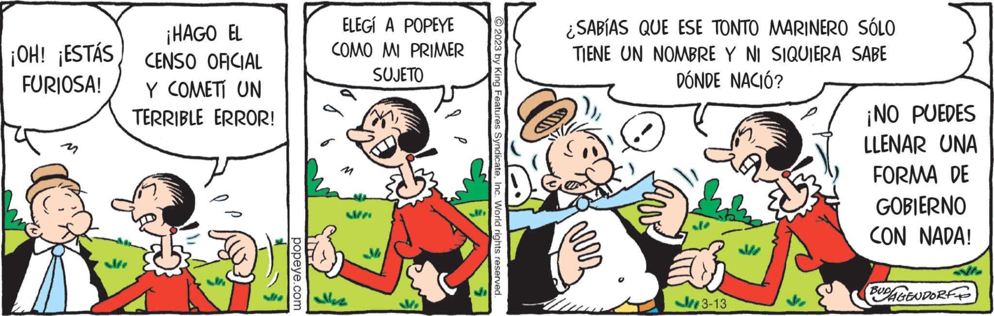 Parallel OCR: ¡OH! ¡ESTÁS FURIOSA! ¡HAGO EL CENSO OFICIAL Y COMETÍ UN TERRIBLE ERROR! popeye.com ELEGÍ A POPEYE COMO MI PRIMER SUJETO Na © 2023 by King Features SyndicateInc. World rights reserved. ¿SABÍAS QUE ESE TONTO MARINERO SÓLO TIENE UN NOMBRE Y NI SIQUIERA SABE DÓNDE NACIÓ? vers 3-13 ¡NO PUEDES LLENAR UNA FORMA DE GOBIERNO CON NADA! BUDAGENDORF ¡ OH ! ¡ ESTÁS FURIOSA ! ¡ HAGO EL CENSO OFICIAL Y COMETÍ UN TERRIBLE ERROR ! popeye.com ELEGÍ A POPEYE COMO MI PRIMER SUJETO Na © 2023 by King Features SyndicateInc. World rights reserved . ¿ SABÍAS QUE ESE TONTO MARINERO SÓLO TIENE UN NOMBRE Y NI SIQUIERA SABE DÓNDE NACIÓ ? vers 3-13 ¡ NO PUEDES LLENAR UNA FORMA DE GOBIERNO CON NADA ! BUDAGENDORF
